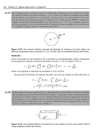 406 Capítulo 11. Algunas aplicaciones a la ingeniería
11.17
11.18
Figura 11.22. Una corriente eléctrica manando del electrodo D 1 inmerso en la tierra origina una
diferencia de potencial entre los puntos D 1 y D 2 . Permite medir la resistividad eléctrica del terreno.
Resolución
Como el electrodo D2 está próximo al D1 la corriente es aproximadamente radial y homogénea.
La intensidad de corriente a través de una esfera de radio r = 40 cm, Figura 11.22, es
I = { j · dS = { ~ ·dS = { E dS =E 47rr2
ls ls P ls P P
donde se ha aplicado la definición de intensidad y la ley de Ohm.
El potencial del electrodo D2 respecto del suelo, que está muy alejado de dicho electrodo, es
1
D
2 1D2pi pi
V = - E · dl = - --dr = - ==>
= = 47rr 2
47rr
p = 47rrV = 4 X 3, 14 X 0, 40 X 4 = lO D.
I 2
r + + + +
I
-
L
/ - -
Figura 11.23. Una corriente eléctrica circulando por la cinta origina una d.d.p. que permite medir el
campo magnético donde está inmersa.
 