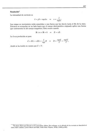 407
Resolución2
La intensidad de corriente es
I = j S = nqvLe =?
I
v=--.
nqLe
Las cargas en movimiento están sometidas a una fuerza que las desvía hacia el filo de la cinta.
Entonces se acumulan en un lado hasta que el campo electrostático originado aplica una fuerza
que contrarresta la del campo magnético. Esto ocurre cuando
E+ v x B =O =? E= vB.
La f.e.m producida es pues
I
E=EL=vBL= -B =?
nqe
donde se ha tenido en cuenta que E = V.
B = nqeE _ nqeV
I - -¡-,
2 El efecto Hall aquí descrito es de naturaleza clásica. Sin embargo, en la década de los noventa se descubrió el
efecto Hall cuántico (véase Hook and Hall, Salid State Physics, Wiley (1999),p.405).
 