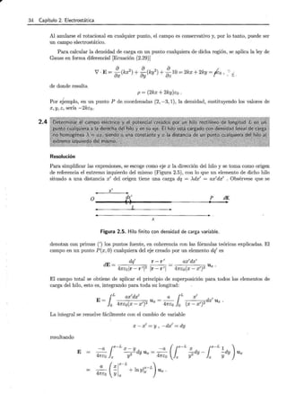 34 Capítulo 2. Electrostática
2.4
Al anularse el rotacional en cualquier punto, el campo es conservativo y, por lo tanto, puede ser
un campo electrostático.
Para calcular la densidad de carga en un punto cualquiera de dicha región, se aplica la ley de
Gauss en forma diferencial [Ecuación (2.29)]
de donde resulta
p = (2kx + 2ky)E:o .
Por ejemplo, en un punto P de. coordenadas (2, -3, 1), la densidad, sustituyendo los valores de
x, y, z, sería -2kéo.
Resolución
Para simplificar las expresiones, se escoge como eje x la dirección del hilo y se toma como origen
de referencia el extremo izquierdo del mismo (Figura 2.5), con lo que un elemento de dicho hilo
situado a una distancia x' del origen tiene una carga dq = >..dx' = ax'dx' . Obsérvese que se
x'
~· p ~
0--------~~--------------~----._--_.
X
Figura 2.5. Hilo finito con densidad de carga variable.
denotan con primas (') los puntos fuente, en coherencia con las fórmulas teóricas explicadas. El
campo en un punto P(x,O) cualquiera del eje creado por un elemento dq' es
dE
__ dq' r- r' ax'dx'
~~~--~ ~----. = U x
4néor- r'2 Ir- r'l 4nE:0 (x- x')2 ·
El campo total se obtiene de aplicar el principio de superposición para todos los elementos de
carga del hilo, esto es, integrando para toda su longitud:
lL ax'dx' a lL x'
E= ( )2 llx = --- ( ')2 dx' Ux.
O 41féQ X - X
1
41féQ O X - X
La integral se resuelve fácilmente con el cambio de variable
x - x' = y , -dx,. = dy
resultando
E
-a ¡x-L
X_ y -a (¡x-L X ¡x
-L 1 )
--- - -
2
-dy U x = --- 2dy- -dy U x
41féQ X Y 41féQ X Y X Y
(
l
x-L )
a X x-L
-- - + ln Yi x Ux .
4néo y x
 