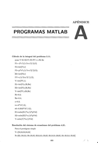 PROGRAMAS MATLAB
Cálculo de la integral del problema 2.11.
syms V El E2 Fl F2 FV r z Ri Re
Fl=-2*r"2/ (r "2+z"2f(3/2)
El=int(Fl,r)
F2=pi*z*r/ (r"2+z"2) '(3/2);
E2=int(F2,r)
FV=rj (r"2+z"2f(l/2);
V=int(FV,r);
El=int(Fl,r,Ri,Re)
E2=int(F2,r,Ri,Re)
V=int(FV,r,Ri,Re)
Ri=0.2;
Re=0.4;
z=0.3;
ro=4*10'(-6);
e0=8.8543*10'(-12);
El=subs(El)*ro/(4*pi*eO)
E2=subs(E2)*ro/ (4*pi*eO)
V=subs(V)*ro/(4*eO)
Resolución del sistema de ecuaciones del problema 4.21.
Para el pentágono simple
V=[24·24·24·24·24]
' ' ' '
APÉNDICE
R=[62,-20,0,0,-20;-20,62,-20,0,0;0,-20,62,-20,0;0,0,-20,62,-20;-20,0,0,-20,62]
409 / )
 