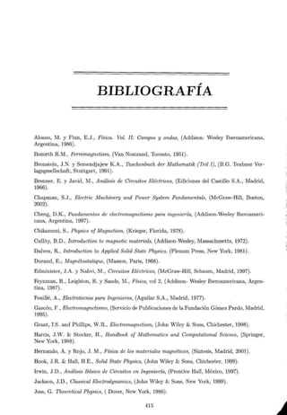 ,
BIBLIOGRAFIA
Alonso, M. y Finn, E.J., Física. Vol. JI: Campos y ondas, (Addison- Wesley Iberoamericana,
Argentina, 1986).
Bozorth R.M., Ferromagnetism, (Van Nostrand, Toronto, 1951).
Bronstein, J.N. y Semendjajew K.A., Taschenbuch der Mathematik (Teil I), (B.G. Teubner Ver-
lagsgesellschaft, Stuttgart, 1991).
Brenner, E. y Javid, M., Análisis de Circuitos Eléctricos, (Ediciones del Castillo S.A., Madrid,
1966).
Chapman, S.J., Electric Machinery and Power System Fundamentals, (McGraw-Hill, Boston,
2002).
Cheng, D.K., Fundamentos de electromagnetismo para ingeniería, (Addison-Wesley Iberoameri-
cana, Argentina, 1997).
Chikazumi, S., Physics of Magnetism, (Krieger, Florida, 1978).
Cullity, B.D., Introduction to magnetic materials, (Addison-Wesley, Massachusetts, 1972).
Dalven, R., Introduction to Applied Salid State Physics, (Plenum Press, New York, 1981).
Durand, E.; Magnétostatique, (Masson, Paris, 1968).
Edminister, J.A. y Nahvi, M., Circuitos Eléctricos, (McGraw-Hill, Schaum, Madrid, 1997).
Feynman, R., Leighton, R. y Sands, M., Física, vol 2, (Addison- Wesley Iberoamericana, Argen-
tina, 1987).
Fouillé, A., Electrotecnia para Ingenieros, (Aguilar S.A., Madrid, 1977).
Gascón, F., Electromagnetismo, (Servicio de Publicaciones de la Fundación Gómez Pardo, Madrid,
1995).
Grant, I.S. and Phillips, W.R., Electromagnetism, (John Wiley & Sons, Chichester, 1998).
Harris, J.W. & Stocker, H., Handbook of Mathematics and Computational Science, (Springer,
New York, 1988).
Remando, A. y Rojo, J. M., Física de los materiales magnéticos, (Síntesis, Madrid, 2001).
Hook, J .R. & Hall, H.E., Salid State Physics, (John Wiley & Sons, Chichester, 1999).
Irwin, J.D., Análisis Básico de Circuitos en Ingeniería, (Prentice Hall, México, 1997).
Jackson, J.D., Classical Electrodynamics, (John Wiley & Sons, New York, 1999).
Joss, G. Theoretical Physics, ( Dover, New York, 1986).
415
:,

;
 