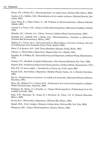 416 Bibliografía
Kraus, J.D. y Fleisch, D.A., Electromagnetismo con Aplicaciones, (McGraw Hill, México, 2000).
Landau, L.D. y Lifshitz, E.M., Electrodinámica de los medios continuos, (Editorial Reverté, Bar-
celona, 1975).
López Pérez, E. y Núñez Cubero, F., 100 Problemas de Electromagnetismo, (Alianza Editorial,
Madrid, 1997).
Lorrain, P. y Corson, D.R., Campos y Ondas Electromagnéticas, (Selecciones Científicas, Madrid,
1994).
Marsden, J.E. y Tromba, A.J., Cálculo Vectorial, (Addison-Wesley Iberoamericana, 1987).
Marshall, S.V., DuBroff, R.E. y Skitek, G.G., Electromagnetismo, Conceptos y Aplicaciones,
(Prentice Hall Iberoamericana, México, 1997).
Medina, R. y Porras, M.A., Teoría Elemental de Electrostática y Corriente Continua, (Servicio
de Publicaciones de la Fundación Gómez Pardo, Madrid, 2000).
Monn, P. & Spencer, D.E., Field Theory Handbook, (Springer Verlag, Berlin, 1961).
Palacios, J., Electricidad y Magnetismo, (Espasa-Calpe S.A., Madrid, 1959).
Panofsky, W. & Phillips, M., Clasical Electricity and Magnetism, (Addison-Wesley, Massachusetts,
1978).
Pearson, C.E., Handbook of Applied Mathematics, (Van Nostrand Reinhold, New York, 1990).
Popovic, B.D., Introductory Engineering Electromagnetics, (Addison-Wesley, Massachusetts, 1971).
Post, R.F. Un nuevo maglev, , Investigación y Ciencia, pp. 61-65, marzo 2000.
Purcell, E.M., Electricidad y Magnetismo, Berkeley Physics Course, vol. 2, (Reverté, Barcelona,
1992).
Ras, E., Transformadores de potencia, de medida y de protección, (Marcombo Boixareu Editores,
Barcelona, 1991).
Reitz, J.R., Mildford, F.J. y Christy, R.W., Fundamentos de la teoría electromagnética, (Addison-
Wesley Iberoamericana, Argentina, 1996).
Rodriguez, M., Bellver, C. y González, A., Campos Electromagnéticos, (Publicaciones de la Uni-
versidad de Sevilla, 1995).
Sears, F.W., Zemansky, M., Young, H. y Freedman, R., Física. Vol. JI, (Pearson Educación,
México, 1999).
Serway, R.A., Electricidad y Magnetismo, (McGraw Hill, México, 1997).
Spiegel, M.R., Vector Analysis, (Schaum's Outline Series, McGraw-Hill, New York, 1959).
Wangsness, R.K., Campos Electromagnéticos, (Limusa, México, 1993).
 