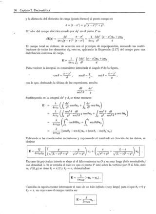 36 Capítulo 2. Electrostática
y la distancia del elemento de carga (punto fuente) al punto campo es
d =Ir- r'l = J(x- x')2 + y2.
El valor del campo eléctrico creado por dq' en el punto P es
dq' r- r'
dE(r) = ---:-------:-::- ,....--,.
4ncolr-r'l2 lr-r'l
_1_ A.dx' (x- x')ux + yuy
4nco d2 d
El campo total se obtiene, de acuerdo con el principio de superposición, sumando las contri-
buciones de todos los elementos dq, esto es, aplicando la Expresión (2.17) del campo para. una
distribución continua. de carga,
E= _1_ j >..dx' (x- x'_)ux + yuy .
4nco L d2 d
Para resolver la integral, es conveniente introducir el ángulo () de la figura,
x - x'
cos e= -d-
y
sen()= d,
x -x'
cot() = - -
y
con lo que, derivando la última de las expresiones, resulta
d()
sen2 ()
dx'
y
Sustituyendo en la integral dx' y d, se tiene entonces
E = ·
4
:co (L ~~~ cos ()ux +¡~~~ sen ()uy)
>.. (1sen
2
() d() 1sen
2
() d() )
- - - -
2
- ----:¡-() y cos ()ux + --
2
- ----:¡-() y sen ()uy
47rco e y sen e y sen
_>.._ ( ref cos ()d()ux + re
f sen ()d()uy)
47rcoY }~ } ~
>..
--((sen()¡ - sen(Ji)ux + (cos(Ji- cos()¡)uy)
47rcoY
Volviendo a las coordenadas cartesianas y expresando el resultado en función de los datos, se
obtiene
E= Q
47rcoLY
Un caso de particular interés se tiene si el hilo comienza en O y es muy largo (hilo semiinfinito)
con densidad >... Si se estudia el caso en que el punto P esté sobre la vertical por O al hilo, esto
es, P(O,y) se tiene (Ji = n/2 y ()¡= 1r, obteniéndose
>..
E= --(-ux + u y).
47rcoY
También es especialmente interesante el caso de un hilo infinito (muy largo) para. el que (Ji = Oy
()¡ = 1r, en cuyo caso el campo resulta ser
),
E=--U.
27rcoY Y
 