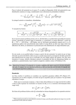 2.6
Problemas resueltos 37
Para el cálculo del potencial en el punto P , se aplica la Expresión (2.24) del potencial de una
distribución continua de carga, considerando como referencia de potenciales el infinito:
1 { dq' A { dx' A {L dx'
V = 47rEo }Q Ir- r'l = 47rEo }L d = 47rEo Jo J(x- x')2 + y2
La integral anterior es inmediata, obteniéndose
Q 'IL Q lo
V=---Arshx- x =--ln(x -x'+v(x-x')2 + y2) .
47rEoL y 0 47rEoL L
Y tomando los límites
Q x + Jx2 + y2 .>.. x + Jx2 + y2
V= -41r_
E_o_L In x - L + J(x- L)2 + y2 = -47r_
E_o ln -x---L:-+-y--77(x= - =L~)~ 2 =+=y~ 2
En el caso de nuestro problema inicial, esto es, del hilo finito, se podría haber procedido de manera
inversa, calculando en primer lugar el potencial, y, a posteriori, el campo eléctrico8 a partir de
E= -i'V = -(8Vj8x)ux- (8Vj8y)uy, esto es, derivando parcialmente respecto de x e y. Si
quisiéramos aplicar este procedimiento para hallar el campo E de un hilo muy largo existe una
dificultad. En efecto, si calculamos el potencial para esta distribución de carga obtenemos que,
.>.. x + Jx2 + y2
lím - - ln --> oo .
L->oo 47réo x- L + J(x- L)2 + y2
De este modo, no es posible hallar el campo a partir de este potencial. La razón de que se haya
obtenido un potencial infinito radica en que no puede asegurarse la convergencia de dicho potencial
para distribuciones de carga que se extienden por una región infinita del espacio. Por ello, para
encontrar el campo, debería calcularse primero el potencial del hilo de dimensiones finitas, su
gradiente y, posteriormente, hacer tender la longitud a infinito (véase el Problema 5.10).
Resolución
(a) Para resolver el problema se considera una superficie gaussiana esférica 8V (Figura 2.7),
concéntrica con la esfera cargada y de radio tal que la superficie pase por el punto P en que desea
calcularse el campo.
Dado que en numerosas ocasiones, o bien el dato del problema es la carga total Q de la esfera
o bien se pide expresar los resultados en función de ella, se va a comenzar determinando dicha
carga total,
Q = { pdV = pV = ~7r R3
p .
lv 3
Si el dato del problema hubiera sido Q, la densidad se obtiene despejando en la expresión anterior:
Q 3Q
p = V = 47!-R3 .
8 Debe tenerse precaución con este método de calcular el campo, que sólo puede aplicarse sin riesgo si es conocido
el potencial en todo punto del espacio.
 
