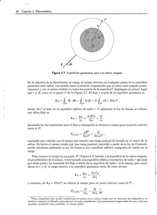 38 Capítulo 2. Electrostática
E
Figura 2.7. Superficies gaussianas para una esfera cargada.
De la simetría de la distribución de carga, el campo eléctrico en cualquier punto de la superficie
gaussiana será radial, con sentido hacia el exterior (suponiendo que la esfera está cargada positi-
vamente) y con el mismo módulo en todos los puntos de la superficie9 . Supóngase en primer lugar
que r 2 R, como en el punto P de la Figura 2.7. El flujo a través de la superficie gaussiana es
ci>E = 1 E · dS = 1 E dS = E 1 dS = E47rr2
,
fev fev fev
siendo 47rr2 el área de la superficie esférica de radio r. Y aplicando la ley de Gauss, se obtiene
que dicho flujo es
if>E = qint = 4KR
3
p = Q .
Eo 3co co
Igualando las dos expresiones para el flujo y despejando se obtiene el campo para un punto exterior
como el P ,
pR3 Q
E(r>R) = -- = --- ,
- 3cor2 47rcor2
expresión que coincide con el campo que crearía una carga puntual Q situada en el centro de la
esfera. De hecho el campo creado por una carga puntual, conocido a partir de la ley de Coulomb,
puede calcularse aplicando la ley de Gauss a una superficie esférica cualquiera de centro en la
carga.
Para conocer el campo en un punto P' (Figura 2.7) interior a la superficie de la esfera cargada,
el procedimiento es el mismo, construyendo una superficie esférica concéntrica de radio r que pase
por dicho punto. La expresión del flujo a través de la superficie de radio r es la misma, pero como
ahora es r :::; R, la carga interior a la superficie gaussiana varía. Se tiene así que
y entonces, de ci>E = E47rr2
, se obtiene el campo para un punto interior como el P',
9 Para comprobar esto, puede considerarse el campo en un punto creado por un elemento dq cualquiera y su
simétrico respecto al diámetro que pasa por el punto considerado. Las componentes tangenciales de uno y otro son
opuestas, quedando como resultado un campo radial.
 