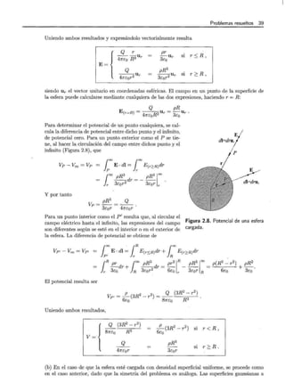 Problemas resueltos 39
Uniendo ambos resultados y expresándolo vectorialmente resulta
E~{
Q r pr
----u =
47rco R3 r 3Ur si r $. R ,
eo
Q pR3
---u =
47rcor2 r
--u si r ?_ R ,
3cor2 r
siendo Ur el vector unitario en coordenadas esféricas. El campo en un punto de la superficie de
la esfera puede calcularse mediante cualquiera de las dos expresiones, haciendo r = R:
Q u = pRUr.
E (r=R) = 47rcoR2 r 3co
Para determinar el potencial de un punto cualquiera, se cal-
cula la diferencia de potencial entre dicho punto y el infinito,
de potencial cero. Para un punto exterior como el P se tie-
ne, al hacer la circulación del campo entre dichos punto y el
infinito (Figura 2.8), que
Vp- Voo =Vp - loo E· dl =looE(r'~R)dr
--dr-- --
l
oo pR3 pR3ioo
r 3cor2 - 3cor r
Y por tanto
pRa Q
Vp=--=--.
3cor 47rcor
p
E
dl=drur
Para un punto interior como el P' resulta que, al circular el
campo eléctrico hasta el infinito, las expresiones del campo
son diferentes según se esté en el interior o en el exterior de
la esfera. La diferencia de potencial se obtiene de
Figura 2.8. Potencial de una esfera
cargada.
¡
oo . ¡R ¡ oo
VP'- Voo =VP' = E· dl = E(r$.R)dr + E(r~R)dr
~ r R
¡R pr ¡oo pR3 pr2¡ R
-dr+ --dr=-
r 3co R 3cor2
6co r
pR31oo = p(R2- r2) + pR2 .
3cor R 6co 3co
El potencial resulta ser
Vp' = _!!_(3R2 _ 2) _ Q (3R2 _ r2)
6c r - -- ----,---__!_
o 87rco R 3
Uniendo ambos resultados,
{ _9_ (3R
2
- r
2
) = _!!_(3R2 - r 2 ) si r < R,
81rco R 3 6co
V=
pR3
Q
si r ?_R .
47rcor 3cor
(b) En el caso de que la esfera esté cargada con densidad superficial uniforme, se procede como
en el caso anterior, dado que la simetría del problema es análoga. Las superficies gaussianas a
 