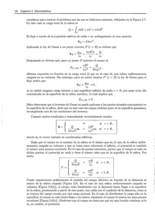 40 Capítulo 2. Electrostática
considerar para resolver el problema son las que se indicaron entonces, reflejadas en la Figura 2.7.
En este caso la carga total de la esfera es
Q= fsudS=uS=u47rR2
.
El flujo a través de la superficie esférica de radio r es, análogamente al caso anterior
<PE = E47rr2
.
Aplicando la ley de Gauss a un punto exterior P (r > R) se obtiene que
<Pe = qint = 47rR
2
u = Q .
co co co
Despejando se obtiene que, para un punto P exterior el campo es
uR2
Q
E(r>R) = cor2 = 47rcor2 '
idéntica expresión en función de la carga total Q que en el caso de una esfera uniformemente
cargada en su volumen. Sin embargo, para un punto interior P' (r < R) la ley de Gauss para el
flujo indica que
q,E = qint = O,
eo
al no existir ninguna carga interior a una superficie esférica de radio r < R, por estar toda ella
concentrada en la superficie de la esfera metálica, lo cual implica que
E(r <R) =O·
Debe observarse que el teorema de Gauss no puede aplicarse a los puntos situados exactamente en
la superficie de la esfera, dado que en este caso las cargas estarían justo en la superficie gaussiana,
incumpliendo una de las condiciones del teorema.
Uniendo ambos resultados y expresándolo vectorialmente resulta:
E= { Q
---u
47rcor2 r
o si r<R,
siendo U r el vector unitario en coordenadas esféricas.
Dado que el campo en el exterior de la esfera es el mismo que en el caso de la esfera unifor-
memente cargada en volumen y que se toma como referencia el infinito, el potencial es también
el mismo para puntos exteriores. En el caso de puntos interiores, puesto que el campo es nulo en
dichos puntos, el potencial no varía y tiene el mismo valor que en la superficie de la esfera. Por
tanto,
v~{
Q uR
si r < R ,
47rcoR eo
Q uR2
si r?:.R.
47rcor e:0r
Puede representarse gráficamente el módulo del campo eléctrico en función de la distancia al
centro de la esfera cargada (Figura 2.9) . En el caso de una esfera uniformemente cargada en
volumen [Figura 2.9(a)], el campo varía linealmente con la distancia hasta llegar a la superficie
de la esfera, presentando a partir de este punto una caída con el cuadrado de la distancia, como si
se tratara del campo creado por una carga puntual. En el caso de distribuirse la carga sólo en la
superficie, el campo es nulo hasta llegar a la misma, siguiendo el campo la misma ley para puntos
exteriores [Figura 2.9(b)]. Obsérvese que el campo no tiene por qué ser una función continua; sí lo
es, en cambio, el potencial.
 