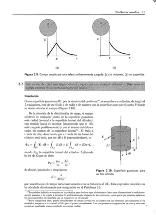 2.7
Problemas resueltos 41
R r R r
(a) (b)
Figura 2.9. Campo creado por una esfera uniformemente cargada: (a) en volumen, (b) en superficie.
Resolución
Como superficie gaussiana av,por la simetría del problema10 l se considera un cilindro, de longitud
L cualquiera, con eje-en el hilo y de radio r de manera que la superficie pase por el punto P donde
se desea calcular el campo (Figura 2.10).
De la simetría de la distribución de carga, el campo
eléctrico en cualquier punto de la superficie gaussiana
será radial (normal a la superficie lateral del cilindro),
con sentido hacia el exterior (suponiendo que el hilo
está cargado positivamente) y con el mismo módulo en
todos los puntos de la superficie lateral11
. El flujo a
través de ella, observando que a través de las bases del
cilindro será nulo, por ser dS y E perpendiculares, es
<I>E = j E · dS = { E dS = E { dS = E21rrL ,
kv }S1at } S 1at
siendo Slat la superficie lateral del cilindro. Aplicando
la ley de Gauss se tiene
"'- _ Qint _ )..L
'J!E-- - -
Eo Eo
de donde, igualando y despejando
E=-)..-
27rEor '
E L
Figura 2.10. Superficie gaussiana para
un hilo infinito.
que muestra que el campo varía inversamente con la distancia al hilo. Esta expresión coincide con
la calculada directamente por integración en el Problema 2.5.
10La palabra infinito se emplea en la práctica para indicar que el elemento t iene unas dimensiones lo suficiente-
mente grandes y la región a estudiar lo suficientemente alejada de los extremos, como para que puedan aplicarse
los razonamientos de simetría que se requieren en el cálculo.
11 Para comprobar esto, puede considerarse el campo creado en un punto por un elemento dq cualquiera y su
simétrico respecto a la normal al hilo por el punto considerado. Las componentes tangenciales de uno y otro son
opuestas, quedando como resultado un campo radial.
...,
 