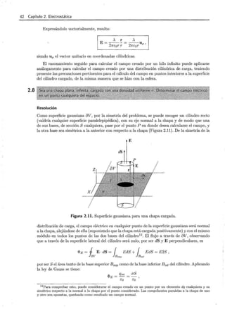 r
42 Capítulo 2. Electrostática
2.8
Expresándolo vectorialmente, resulta:
A r A
E=---= --u
27rcor r 27rcor P '
siendo U p el vector unitario en coordenadas cilíndricas.
El razonamiento seguido para calcular el campo creado por un hilo infinito puede aplicarse
análogamente para calcular el campo creado por una distribución cilíndrica de carga, teniendo
presente las precauciones pertinentes para el cálculo del campo en puntos interiores a la superficie
del cilindro cargado, de la misma manera que se hizo con la esfera.
Resolución
Como superficie gaussiana 8V, por la simetría del problema, se puede escoger un cilindro recto
(valdría cualquier superficie paralelepipédica), con su eje normal a la chapa y de modo que una
de sus bases, de sección S cualquiera, pase por el punto P en donde desea calcularse el campo, y
la otra base sea simétrica a la anterior con respecto a la chapa (Figura 2.11). De la simetría de la
E
dS
X
Figura 2.11. Superficie gaussiana para una chapa cargada.
distribución de carga, el campo eléctrico en cualquier punto de la superficie gaussiana será normal
a la chapa, alejándose de ella (suponiendo que la chapa está cargada positivamente) y con el mismo
módulo en todos los puntos de las dos bases del cilindro12
. El flujo a través de 8V, observando
que a través de la superficie lateral del cilindro será nulo, por ser dS y E perpendiculares, es
<I>E = j E · dS = { EdS + { EdS = E2S
Jav }B s up } Binf
por ser S el área tanto de la base superior Bsup como de la base inferior B;nr del cilindro. Aplicando
la ley de Gauss se tiene:
12 Para comprobar esto, puede considerarse el campo creado en un punto por un elemento dq cualquiera y su
simétrico respecto a la normal a la chapa por el punto considerado. Las componentes paralelas a la chapa de uno
y otro son opuestas, quedando como resultado un campo normal.
 