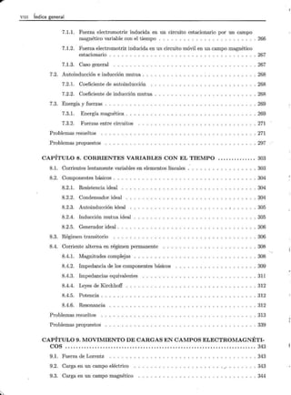 VIII Índice general
7.1.1. Fuerza electromotriz inducida en un circuito estacionario por un campo
magnético variable con el tiempo . . . . . . . . . . . . . . . . . . . . . . . . 266
7.1.2. Fuerza electromotriz inducida en un circuito móvil en un campo magnético
estacionario . . 267
7.1.3. Caso general
7.2. Autoinducción e inducción mutua .
7.2.1. Coeficiente de autoinducción
7.2.2. Coeficiente de inducción mutua
7.3. Energía y fuerzas . .... .
7.3.1. Energía magnética .
7.3.2. Fuerzas entre circuitos
Problemas resueltos .
Problemas propuestos
. 267
. 268
. 268
. 268
. 269
269
271
271
. 297
CAPÍTULO 8. CORRIENTES VARIABLES CON EL TIEMPO .............. 303
8.1. Corrientes lentamente variables en elementos lineales . 303
8.2. Componentes básicos . . . 304
8.2.1. Resistencia ideal . 304
8.2.2. Condensador ideal . 304
8.2.3. Autoinducción ideal . 305
8.2.4. Inducción mutua ideal . 305
8.2.5. Generador ideal . . 306
8.3. Régimen transitorio . 306
8.4. Corriente alterna en régimen permanente . 308
8.4.1. Magnitudes complejas • • o • • • • . 308
8.4.2. Impedancia de los componentes básicos . 309
8.4.3. Impedancias equivalentes . 311
8.4.4. Leyes de Kirchhoff . 312
8.4.5. Potencia .. . 312
8.4.6. Resonancia . 312
Problemas resueltos . 313
Problemas propuestos . 339
CAPÍTULO 9. MOVIMIENTO DE CARGAS EN CAMPOS ELECTROMAGNÉTI-
COS ....................................................................... 343
9.1. Fuerza de Lorentz ..... .
9.2. Carga en un campo eléctrico
9.3. Carga en un campo magnético
. 343
. 343
. 344
 