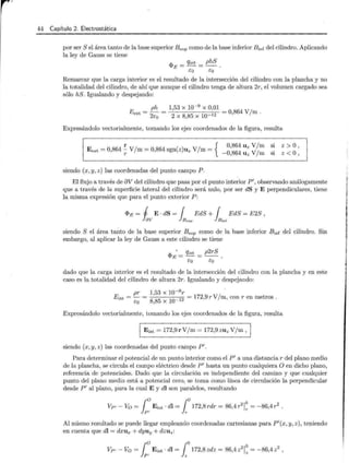 44 Capítulo 2. Electrostática
por ser S el área tanto de la base superior Bsup como de la base inferior Binf del cilindro. Aplicando
la ley de Gauss se tiene
¿pE= qint = phS .
Eo Eo
Remarcar que la carga interior es el resultado de la intersección del cilindro con la plancha y no
la totalidad del cilindro, de ahí que aunque el cilindro tenga de altura 2r, el volumen cargado sea
sólo hS. Igualando y despejando:
Eext = ph = 1,53 X 10- 9 X 0,01 = O 864 V/ m .
2Eo 2 X 8,85 X lQ-12 '
Expresándolo vectorialmente, tomando los ejes coordenados de la figura, resulta
r { 0,864 U z V/ m si
E ext = 0,864 ~V /m= 0,864 sgn(z)uz V/m= _ 0,864 U z V/ m si
siendo (x, y, z) las coordenadas del punto campo P .
z > o'
z < o )
El flujo a través de 8V del cilindro que pasa por el punto interior P', observando análogamente
que a través de la superficie lateral del cilindro será nulo, por ser dS y E perpendiculares, tiene
la misma expresión que para el punto exterior P:
<I>E = i E · dS = ¡ EdS +¡ EdS = E 2S ,
av Bsup B;nf
siendo S el área tanto de la base superior Bsup como de la base inferior Binf del cilindro. Sin
embargo, al aplicar la ley de Gauss a este cilindro se tiene
<I>E• = qint = p2rS
Eo co
dado que la carga interior es el resultado de la intersección del cilindro con la plancha y en este
caso es la totalidad del cilindro de altura 2r. Igualando y despejando:
pr 1,53 x 10- 9r ·
Eint = - = 12
= 172,9 r V/ m, con r en metros .
Eo 8,85 X 10-
Expresándolo vectorialmente, tomando los ejes coordenados de la figura, resulta
1 Eint = 172,9rV/m = 172,9 zu zV/ m,
siendo (x,y ,z) las coordenadas del punto campo P'.
Para determinar el potencial de un punto interior como el P' a una distancia r del plano medio
de la plancha, se circula el campo eléctrico desde P' hasta un punto cualquiera O en dicho plano,
referencia de potenciales. Dado que la circulación es independiente del camino y que cualquier
punto del plano medio está a potencial cero, se toma como línea de circulación la perpendicular
desde P' al plano, para la cual E y dl son paralelos, resultando
Vp, - Vo = r o Eint · dl = 1°172,8rdr = 8 6,4r 2 !~ = -86,4r2
.
}p, r
Al mismo resultado se puede llegar empleando coordenadas cartesianas para P'(x, y, z), teniendo
en cuenta que dl = dxux + dyuy + dzuz:
VP'- Vo = ro Eint · dl =Jo 172,8 zdz = 86 ,4 z 2 ! ~ = - 86,4 z2
,
}pt z
¡
i
¡
l
~ ·
1
1
j
i
l
t
¡
!
1
 