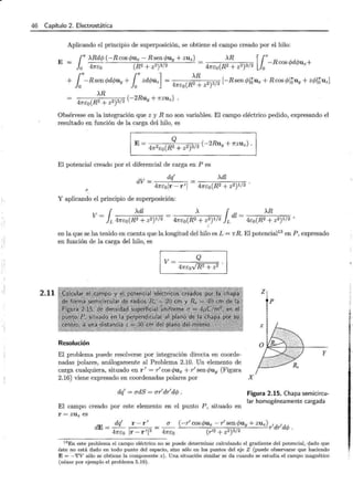 r
j,
'!
46 Capítulo 2. Electrostática
2.11
Aplicando el principio de superposición, se obtiene el campo creado por el hilo:
E
Obsérvese en la integración que z y R no son variables. El campo eléctrico pedido, expresando el
resultado en función de la carga del hilo, es
Q
E= 2 ( 2 2)3/2 (-2Ruy + 1fZ U z ) .
47r e:o R + z
El potencial creado por el diferencial de carga en P es
··'
dV = dq
1
47re:olr- r 1
l
Y aplicando el principio de superposición:
v = r >..dz = >.. rdl = >..R
JL 47re:o(R2 + z2)1/2 47re:o(R2 + z2)1/2 JL 4e:o(R2 + z2)1/2 '
en la que se ha tenido en cuenta que la longitud del hilo es L = 1rR . El potencial13 en P , expresado
en función de la carga del hilo, es
Resolución
El problema puede resolverse por integración directa en coorde-
nadas polares, análogamente al Problema 2.10. Un ·elemento de
carga cualquiera, situado en r 1
= r1
cos r/Jux + r1
sen r/Juy (Figura
2.16) viene expresado en coordenadas polares por X
z
p
y
dq
1
= adS = ar
1
dr
1
dcp. Figura 2.15. Chapa semicircu-
lar homogéneamente cargada
El campo creado por este elemento en el punto P, sit uado en
r = ZU z es
dE= dq
1
r- r
1
= ___.!!.____ ( -r
1
cos r/Jux - r
1
sen r/Juy + zuz)r1dr1dcp .
47re:o Ir- rll3 47re:o (r12 +z2)3/2
13 En este problema el campo eléctrico no se puede dete1·minar calculando el gradiente del potencial, dado que
éste no está dado en todo punto del espacio, sino sólo en los puntos del eje Z (puede observarse que haciendo
E= -?V sólo se obtiene la componente z ). Una situación similar se da cuando se estudia el campo magnético
(véase por ejemplo el problema 5.19).
 