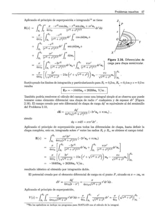 Problemas resueltos 47
Aplicando el principio de superposición e integrando14
se tiene z
E(z) =
¡
Re¡n cr -r-'2cos -+-u - r'2sen -+-u + zr'u
- - 'f' x 'f' Y z dr'dcp
Ri o 4nco (r12 + z2)3/2
p
-4_cr_ [ {Re ( 12 -rl:)3/2 drl rCOS cpd!/Jux+
nEo 1Ri r + z lo
+ {Re ( 12 -rl:)3/2 drl rsen cpdcpuy+
lRi r + z lo
y
X
+ {Re ( 12 zr12)3/2 drl r d!/Juz]
lRi r + z lo
4:Eo [L~e-:-(r-12:::----:-:...,:,.,...)3:::--/-:::2 drluy+ l~e (r'2 :z:~)3/2 drluzl
Figura 2.16. Diferenciales de
carga para chapa semicircular.
- - 2ln r1
+ Jr 12 + z2 u - Uz .
CJ [ ( 2rl ( ) ) 7rz ] 1Re
47rco Vr12 + z2 y VT12 + z2 Ri
Sustituyendo los límites de integración y particularizando para Ri = 0,2 m, Re = 0,4 m y z = 0,2 m
resulta
1 Ep = -16405uy + 26208uz V/m . 1
También podría resolverse el cálculo del campo como una integral simple si se observa que puede
tomarse como elemento diferencial una chapa de radio r1 cualquiera y de espesor dr1 (Figura
2.16). El campo creado por este diferencial de chapa de carga dq1
es equivalente al del semianillo
del Problema 2.10,
dE- dq'
- 4n2co(r12 + z2)3/2 (-2r
1
uy + nzuz) ,
siendo
dq = crdS = crnr1dr1.
Aplicando el principio de superposición para todos los diferenciales de chapa, hasta definir la
chapa completa, esto es, integrando sobre r1
entre los radios Ri y Re, se obtiene el campo total
E(z)
crr dr1
¡Re 1
R, 4nEo(r12 + z?'ll? (-2r
1
Uy + nzuz)
-- dr1
u + dr1
u
CJ [¡Re -2r
1
2 ¡Re nzr
1
l
4nEo Ri (r12 + z2)3/2 Y Ri (r12 + z2)3/2 z
- - - 2ln r1
+ Jr 12 + z2 u - u
CJ [ ( 2rl ) 7rz ] 1Re
47rco Vr12 + z2 ( ) y vrl2 + z2 z Ri
-16405uy + 26208uz V/m ,
resultado idéntico al obtenido por integración doble.
El potencial creado por el elemento diferencial de carga en el punto P, situado en r = zuz es
(J
4ncovr'2 + z2 rldrldcp .
Aplicando el principio de superposición,
V(z) = r1dr'dcp = - dr1= - Vr12 + z2
¡
Re¡11" (J (J ¡Re TI (J 1Re
Ri O 47rcoVT12 + z2 4Eo Ri VT12 + z2 4co ( ) Ri
14 En los apéndices se incluye un programa para MATLAB con el cálculo de la integral.
 
