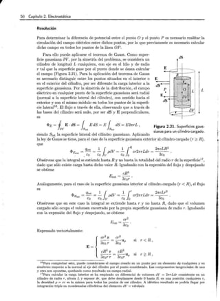 r 50 Capítulo 2. Electrostática
Resolución
Para determinar la diferencia de potencial entre el punto O y el punto P es necesario realizar la
circulación del campo eléctrico entre dichos puntos, por lo que previamente es necesario calcular
dicho campo en todos los puntos de la línea OP.
Para ello puede aplicarse el teorema de Gauss. Como super-
ficie gaussiana 8V, por la simetría del problema, se considera un
cilindro de longitud L cualquiera, con eje en el hilo y de radio
r tal que la superficie pase por el punto donde se desea calcular
el campo (Figura 2.21). Para la aplicación del teorema de Gauss
es necesario distinguir entre los puntos situados en el interior o
en el exterior del cilindro, por ser diferente la carga interior a la
superficie gaussiana. Por la simetría de la distribución, el campo
eléctrico en cualquier punto de la superficie gaussiana será radial
(normal a la superficie lateral del cilindro), con sentido hacia el
exterior y con el mismo módulo en todos los puntos de la superfi-
cie lateral16
. El flujo a través de ella, observando que a través de
las bases del cilindro será nulo, por ser dS y E perpendiculares,
es
<I>E = j E . dS = { E dS = E { dS = E2nrL ,
fav }Siat } Siat
siendo Slat la superficie lateral del cilindro gaussiano. Aplicando
dS
E
dS
L
Figura 2.21. Superficies gaus-
sianas para un cilindro cargado.
la ley de Gauss se tiene, para el caso de la superficie gaussiana exterior al cilindro cargado (r ~ R),
que
if.. _ q.int _ ~ 1dV _ ~ ¡R 2 Ld _ 2ncLR3
'*'Eext - - P - cr nr r - .
co éo V co o 3co
Obsérvese que la integral se extiende hasta R y no hasta la totalidad del radio r de la superficie17
,
dado que sólo existe carga hasta dicho valor R. Igualando con la expresión del flujo y despejando
se obtiene
cR3
E ext = -
3
- ·
t:or
Análogamente, para el caso de la superficie gaussiana interior al cilindro cargado (r < R), el flujo
es
if.. - qint - ~ 1dV - ~ ¡r 2 Ld - 2ncLr3
'*'E;nt - - P - cr nr r -
co co V co O 3co
Obsérvese que en este caso la integral se extiende hasta r y no hasta R, dado que el volumen
cargado sólo ocupa el volumen encerrado por la propia superficie gaussiana de radio r. Igualando
con la expresión del flujo y despejando, se obtiene
Expresado vectorialmente:
cr2
Eint = 3co .
s1 r < R,
si r~R,
16Para comprobar esto, puede considerarse el campo creado en un punto por un elemento dq cualquiera y su
simétrico respecto a la normal al eje del cilindro por el punto considerado. Las componentes tangenciales de uno
y otro son opuestas, quedando como resultado un campo radial.
17Para calcular la carga interior se ha empleado un diferencial de volumen dV = 21rrLdr consistente en un
cilindro de radio r, altura L y espesor dr, que debe desplazarse desde O hasta R: en una posición cualquiera r,
la densidad p = cr es la misma para todos los puntos de esé cilindro. A idéntico resultado se podría llegar por
integración triple en coordenadas cilíndricas del elemento dV = rdrdcf>dz.
 
