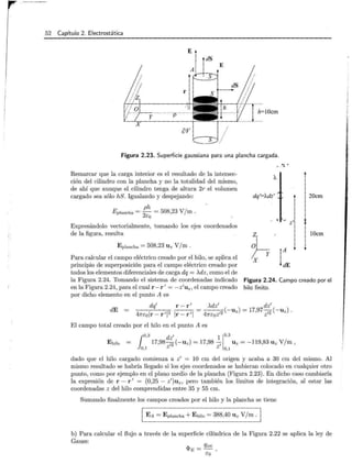 52 Capítulo 2. Electrostática
E
dS
h=lOcm
Figura 2.23. Superficie gaussiana para una plancha cargada.
Remarcar que la carga interior es el resultado de la intersec-
ción del cilindro con la plancha y no la totalidad del mismo,
de ahí que aunque el cilindro tenga de altura 2r el volumen
cargado sea sólo hS. Igualando y despejando:
ph
Eplancha = -
2
= 508,23 V/m.
eo
Expresándolo vectorialmente, tomando los ejes coordenados
de la figura, resulta
E plancha = 508,23 U z V/m.
dq'='Adz'
• "' · ..0 z '
~·
X
20cm
lOcm
Para calcular el campo eléctrico creado por el hilo, se aplica el
principio de superposición para el campo eléctrico creado por
todos los elementos diferenciales de carga dq = )...dz, como el de
la Figura 2.24. Tomando el sistema de coordenadas indicado
en la Figura 2.24, para el cual r- r 1
= -z1
uz, el campo creado
por dicho elemento en el punto A es
Figura 2.24. Campo creado por el
hilo finito.
dE
dq1
r - r 1
471"colr- r 1
1
2
Ir- r 1
1
El campo total creado por el hilo en el punto A es
1
0 ,3 dzl 1
1
0,3
Ehilo 17,9812(-uz) = 17,98 1 U z = -119,83 U z V/m,
0,1 z z 0 ,1
dado que el hilo cargado comienza a z1
= 10 cm del origen y acaba a 30 cm del mismo. Al
mismo resultado se habría llegado si los ejes coordenados se hubieran colocado en cualquier otro
punto, como por ejemplo en el plano medio de la plancha (Figura 2.23). En dicho caso cambiaría
la expresión de r - r 1
= (0,25 - z1
)uz, pero también los límites de integración, al estar las
coordenadas z del hilo comprendidas entre 35 y 55 cm.
Sumando finalmente los campos creados por el hilo y la plancha se tiene
1 E A = E pla ncha + Ehilo = 388,40 U z V/ m · 1
b) Para calcular el flujo a través de la superficie cilíndrica de la Figura 2.22 se aplica la ley de
Gauss:
,... Qint
'*'E=-'
co .
l
í
 