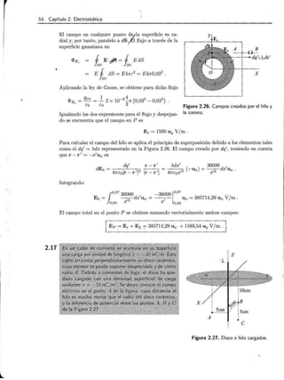 l .
54 Capítulo 2. Electrostática
2.17
El campo en cualquier punto d1/.la superficie es ra-
dial y, por tanto, paralelo a dS~l flujo a través de la
superficie gaussiana es:
1 E·J5= 1 EdS
lav lav
E 1 dS = E4nr2
= E4n0,032
.
!av
Aplicando la ley de Gauss, se obtiene para dicho flujo
11e. = qint = ...!:._ 2 X 10- 6 ~7r (0,033 - 0,023) .
Ea Ea 3
Igualando las dos expresiones para el flujo y despejan-
do se encuentra que el campo en P es
Figura 2.26. Campos creados por el hilo y
la corona.
E e = 1590 U y V/ m .
Para calcular el campo del hilo se aplica el principio de superposición debido a los elementos tales
como el dq' = >..dx representado en la Figura 2.26. El campo creado por dq', teniendo en cuenta
que r- r' = - x'ux es
dEh= dq' r-r'
4nEojr-r'j2
jr-r'l
>..dx' 36000 ,
----=- (-ux) = --,
2-dx Ux.
4nEox'2 x
Integrando:
1°,07
36000 -36000 1°'07
E h= - ,
-2
-dx'ux = 1
Ux = 385714,29 Ux V/m.
a,a4 X X a,04
El campo total en el punto P se obtiene sumando vectorialmente ambos campos:
Ep ~ E e +E!' := 385714,29 Ux + 1589,54 U y V/ m .
z
A
e
Figura 2.27. Disco e hilo cargados.
 