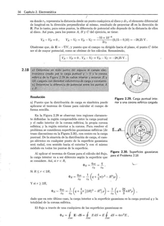 56 Capítulo .2. Electrostática
2.18
1
en donde r7r representa la distancia desde un punto cualquiera al disco y dr7r el elemento diferencial
de longitud en la dirección perpendicular al mismo, resultado de proyectar dl en la dirección de
E. Por lo tanto, para estos puntos, la diferencia de potencial sólo depende de la distancia de ellos
al disco. Así pues, para los puntos A, B y e del ejercicio, se tiene:
-10 X 10-9
VA -Ve = VB -Ve = (0,15- 0,10) = -28,25 V .
2co
Obsérvese que, de E= -?V, y puesto que el campo va dirigido hacia el plano, el punto e debe
ser el de mayor potencial, como se obtiene de los cálculos. Resumiendo,
VA - VB =O , VA - Ve = VB -Ve = -28,25 V.
Resolución
a) Puesto que la distribución de carga es simétrica puede
aplicarse el teorema de Gauss para calcular el campo de
forma sencilla.
Figura 2.29. Carga puntual inte-
rior a una corona esférica cargada
En la Figura 2.29 se observan tres regiones claramen-
te definidas: la región comprendida entre la carga puntual
y el radio interior de la corona esférica; la propia corona
esférica; y la región exterior a la corona. Para resolver el
problema se consideran superficies gaussianas esféricas (de
trazo discontinuo en la Figura 2.30), con centro en la carga
puntual. De la simetría de la distribución de carga, el cam-
po eléctrico en cualquier punto de la superficie gaussiana
será radial, con sentido hacia el exterior 'y con el mismo
módulo en todos los puntos de la superficie.
E
• gS
/
/....
f
1
..-------··········--···-----
¡
~ ···'"'''f.c.' "'/)
Al aplicar el teorema de Gauss para el cálculo del flujo,
la carga interior va a ser diferente según la superficie que
Figura 2.30. Superficies gaussianas
para el Problema 2.18
se considere. Así, si r < R,
Si R ::; r < 2R,
qint 1 ( 4 ( 3 3) )
<l>E = - =- q + -1r r - R p
co co 3
Y sir~ 2R,
<I>e = qint = 2_ (q+ _347r [(2R)3 - R3] P) = 2_ (q+ 2§1rR3p) ,
co co co 3
dado que en este último caso, la carga interior a la superficie gaussiana es la carga puntual q y la
totalidad de la corona esférica.
El flujo a través de una cualquiera de las superficies gaussianas es
<I>E = j E · dS = j E dS = E j dS = 47rr2
E ,
fav ~v ~v
 