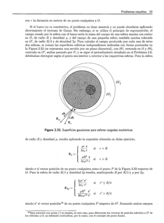 Problemas resueltos 59
con r la distancia en metros de un punto cualquiera a O.
Si el hueco no es concéntrico, el problema no tiene simetría y no puede abordarse aplicando
directamente el teorema de Gauss. Sin embargo, si se utiliza el principio de superposición, el
campo creado por la esfera con el hueco sería la suma del campo de una esfera maciza con centro
en O, de radio R y densidad p, y del campo de una pequeña esfera también maciza colocada
en 0', de radio R/4 y de densidad 2p. Para calcular el campo producido por cada una de estas
dos esferas, se toman las superficies esféricas independientes indicadas con líneas punteadas en
la Figura 2.33 (se representa una sección por un plano diametral) , con 8V1 centrada en O y 8V2
centrada en O', ambas pasando por P , y se sigue el procedimiento detallado en el Problema 2.6,
debiéndose distinguir según el punto sea interior o exterior a las respectivas esferas. Para la esfera
· av
 2
Figura 2.33. Superficies gaussianas para esferas cargadas excéntricas.
de radio R y densidad p, resulta aplicando la expresión obtenida en dicho ejercicio,
{ p'
3Eo:;:
si r < R
Ep =
pR3
r
3Eor2:;:
si r > R
siendo r el vector posición de un punto cualquiera como el punto P de la Figura 2.33 respecto de
O. Para la esfera de radio R/4 y densidad 2p resulta, sustituyendo R por R/ 4 y p por 2p,
{ 2pr' r
E 3Eo r'
si r' :S R/4
2p =
pR3 r'
96Eor'2?
si r' > R/ 4
siendo r' el vector posición19
de un punto cualquiera P respecto de O'. Sumando ambos campos
19 Esta notación con prima (') se emplea, en este caso, para diferenciar los vectores de posición referidos a O' de
los referidos a O, no debiendo confundirse, por lo tanto, con el concepto de punto fuente.
 