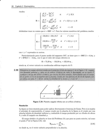r 60 Capítulo 2. Electrostática
2.20
resulta:
E=
pr r 2pr1
r 1
--+--
3co r 3co r1
si r1
:::; R/4
pr r pR3
r 1
--+---
3co r 96cor12
r1
s1 r1
> R / 4 y r :::; R
pR3
r pR3
r 1
--- + ---- Sl
3cor2 r 96cor12
r1
r > R
debiéndose tener en cuenta que r = 001
+ r1
• Para los valores numéricos del problema resulta:
E=
150,59 r + 301,18 r1
37,65 1
150,59 r + - 3
- r
rl
si r1
:S 0,5
si r1
> 0,5 y r :::; 2
1204,70 37,65 1
---;;.- r + -- r s1
r3 r l3
r>2
con r y r1
expresados en metros.
Particularizando para el punto medio del segmento 001
, se tiene que r = 001
/2 = 0,5ur y
r1
= 0 1
0 / 2 = -0,5ur, con lo que el valor del campo eléctrico es
E = 75,29 Ur - 150,59 Ur = 225,88 Ur ,
siendo Ur el vector unitario en coordenadas esféricas respecto de O.
Figura 2.34. Plancha cargada infinita con un orificio cilíndrico.
Resolución
La figura no tiene simetría para poder aplicar directamente el teorema de Gauss. Pero si se emplea
el principio de superposición, el campo creado por la plancha de la figura es el creado por una
plancha infinita de densidad uniforme p, restándole el campo producido por un cilindro de altura
h y radio R cargado con densidad p.
El campo debido a la plancha se tiene del Problema 2.9, que para un punto exterior, tal como
el punto P de la Figura 2.34, vale
~ ph .
Eplancha = -
2
U z ,
eo
en donde Uz es el vector unitario perpendicular a la plancha.
(2.35)
 