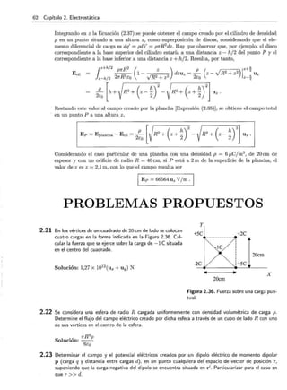 62 Capítulo 2. Electrostática
Integrando en z la Ecuación (2.37) se puede obtener el campo creado por el cilindro de densidad
p en un punto situado a una altura z, como superposición de discos, considerando que el ele-
mento diferencial de carga es dq' = pdV = fJ1fR 2
dz. Hay que observar que, por ejemplo, el disco
correspondiente a la base superior del cilindro estaría a una distancia z - h/2 del punto P y el
correspondiente a la base inferior a una distancia z + h/2. Resulta, por tanto,
Restando este valor al campo creado por la plancha [Expresión (2.35)], se obtiene el campo total
en un punto P a una altura z,
Considerando el caso particular de una plancha con una densidad p = 6¡.tCjm3
, de 20cm de
espesor y con un orificio de radio R = 40 cm, si P está a 2m de la superficie de la plancha, el
valor de z es z = 2,1 m, con lo que el campo resulta ser
E p = 66564 uz V/m.
PROBLEMAS PROPUESTOS
2.21 En los vértices de un cuadrado de 20 cm de lado se colocan
cuatro cargas en la forma indicada en la Figura 2.36. Cal-
cular la fuerza que se ejerce sobre la carga de -1 esituada
en el centro del cuadrado.
Solución: 1,27 x 1012
(ux +uy) N
y
+5C +2C
,-------------~
-,,_·--..J e/// !
' ' 1
;.: : 20cm
,,,,'' '........... ¡
-2C / ',,, :+5C
14
X
20cm
Figura 2.36. Fuerza sobre una carga pun-
tual.
2.22 Se considera una esfera de radio R cargada uniformemente con densidad volumétrica de carga p.
Determine el flujo del campo eléctrico creado por dicha esfera a través de un cubo de lado R con uno
de sus vértices en el centro de la esfera.
2.23 Determinar el campo y el potencial eléctricos creados por un dipolo eléctrico de momento dipolar
p (carga q y distancia entre cargas d), en un punto cualquiera del espacio de vector de posición r ,
suponiendo que la carga negativa del dipolo se encuentra situada en r'. Particularizar para el caso en
que r >>d.
 