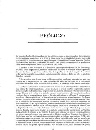 ,
PROLOGO
La presente obra ha sido desarrollada por los autores, después de haber impartido diversos cursos
de Electricidad y Magnetismo en la ETSI de Minas de la Universidad Politécnica de Madrid. El
libro va dirigido, fundamentalmente, a estudiantes del primer ciclo de Escuelas Técnicas y Faculta-
des de Ciencias. Asimismo, puede servir de consulta para quienes cursen asignaturas relacionadas
con el Electromagnetismo, como Electrotecnia y Electrónica.
El objetivo de esta publicación es la de exponer los conceptos fundamentales del Electromag-
netismo a través de problemas, haciendo, no obstante, una breve introducción teórica al principio
de cada Capítulo. Los ejercicios, en la medida de lo posible, se estructuran siguiendo el mismo
orden que los conceptos desarrollados en la introducción teórica, y dentro de éste, en grado de
dificultad creciente.
El libro contiene más de doscientos problemas resueltos, muchos de los cuales han sido pro-
puestos por el Departamento de Física Aplicada a los Recursos Naturales de la Universidad
Politécnica de Madrid, en los exámenes oficiales de la ETSI de Minas, en los últimos veinte años.
El texto está estructurado en once capítulos en los que se han intentado abarcar las cuestiones
más básicas del Electromagnetismo. De este modo, en el primer Capítulo se presentan algunos
de los conceptos matemáticos más empleados en esta materia. El segundo y tercero se dedican al
campo eléctrico en el vacío y en la materia, tratando en un tema aparte los circuitos de corriente
continua, dada la importancia que tienen en distintas aplicaciones tecnológicas. El quinto y sexto,
se refieren a la magnetostática y al magnetismo en las sustancias, respectivamente. En ellos se
exponen diferentes procedimientos para calcular el campo magnético de distintos sistemas, tanto
en el vacío como en presencia de materia, con especial interés en los circuitos magnéticos, en
este último caso. En el Capítulo séptimo, se estudia el fenómeno de la inducción electromagnéti-
ca, haciendo especial hincapié en los distintos orígenes de la fuerza electromotriz, dejando para
el Capítulo octavo las corrientes lentamente variables con el tiempo. Dada la importancia que
tiene en distintas ramas de la ciencia y la tecnología, hemos querido mostrar como un Capítulo
independiente el referente al movimiento de partículas cargadas en campos electromagnéticos;
en. éste se exponen los casos más representativos dándole un enfoque didáctico. Por último, el
Capítulo décimo, que engloba todo lo anteriormente visto, se dedica a las ecuaciones de Maxwell,
habiéndose elegido un punto de vista más conceptual que matemático; ello hace que no se hayan
propuesto problemas donde sea necesario resolver ecuaciones diferenciales en derivadas parciales.
A nuestro entender, se pueden contestar numerosas preguntas utilizando un aparato matemático
sencillo, sin por ello perder rigor ni claridad. Para concluir el libro, se ha dedicado el Capítulo
XI
~
 