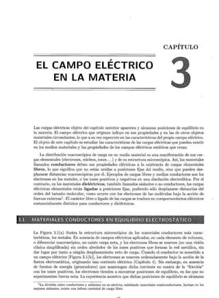 CAPÍTULO
,
EL CAMPO ELECTRICO
EN LA MATERIA
Las cargas eléctricas objeto del capítulo anterior aparecen y alcanzan posiciones de equilibrio en
la materia. El campo eléctrico que originan influye en sus propiedades y en las de otros objetos
materiales circundantes, lo que a su vez repercute en las características del propio campo eléctrico.
El objeto de este capítulo es estudiar las características de las cargas eléctricas que pueden existir
en los medios materiales y las propiedades de los campos eléctricos estáticos que crean.
La distribución macroscópica de carga en un medio material es una manifestación de sus car-
gas elementales (electrones, núcleos, iones... ) y de su estructura microscópica. Así, los materiales
llamados conductores deben sus propiedades eléctricas a la existencia de cargas elementales
libres, lo que significa que no están unidas a posiciones fijas del medio, sino que pueden des-
plazarse distancias macroscópicas por él. Ejemplos de cargas libres y medios conductores son los
electrones en los metales, o los iones positivos y negativos en una disolución electrolítica. Por el
contrario, en los materiales dieléctricos, también llamados aislantes o no conductores, las cargas
eléctricas elementales están ligadas a posiciones fijas, pudiendo sólo desplazarse distancias del
orden del tamaño molecular, como ocurre con los electrones de las moléculas bajo la acción de
fuerzas externas1
. El carácter libre o ligado de las cargas se traduce en comportamientos eléctricos
sustancialmente distintos para conductores y dieléctricos.
3.i:::~fi1,~7iji~t~~'~s· "~@·r~li~ii~lftlJ~is;ftt;"N1t~~~it11Rfi'líi~miif~ii~&l!'~ífl~"?;~~
~ o :ce"-< ~ w-~,.v ;~;_ -~ ~,,,:-::.,,.,¿"""'f<~ r--.- v ~::" ;;.- ·: 1 :>úr 1"'.:.- "'~ • ~ ~'"";-;: ~~ :¡¡-¿4~",¿-!'~ E~~R.$W-~-"'*:~.;P'%'$'Y.;:AA?..;;;;-;(;:-;~ ~~ '"'"--;.,~ ---:."!!':..?!, '"""B--<'-f', r,.,_, ,;r Y?':
La Figura 3.1(a) ilustra la estructura microscópica de los materiales conductores más carac-
terísticos, los metales. En ausencia de campos eléctricos aplicados, en cada elemento de volumen,
o diferencial macroscópico, no existe carga neta, y los electrones libres se mueven (en una visión
clásica simplificada) sin orden alrededor de los iones positivos que forman la red metálica, sin
dar lugar por tanto a ningún desplazamiento neto de carga. Cuando el conductor es sometido a
un campo eléctrico [Figura 3.1 (b)], los electrones se mueven ordenadamente bajo la acción de la
fuerza electrostática, originando una corriente eléctrica (Capítulo 4). Sin embargo, en ausencia
de fuentes de energía (generadores) que mantengan dicha corriente en contra de la "fricción"
con los iones positivos, los electrones tienden a encontrar posiciones de equilibrio, en las que no
experimenten fuerza neta. La experiencia muestra que dichas posiciones de equilibrio se alcanzan
1
La división entre conductores y aislantes no es estricta, existiendo materiales semiconductores. Incluso en los
mejores aislantes, existe una ínfima cantidad de carga libre.
 