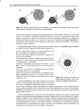 66 Capítulo 3. El campo eléctrico en la materia
Figura 3.1. Dibujo ilustrativo de un medio metálico y su estructura microscópica (a) en ausencia de
campo eléctrico, (b) bajo la acción de un campo eléctrico.
en un tiempo brevísimo [inversamente proporcional a la conductividad (Capítulo 4), del orden
de w-14
s en buenos conductores metálicos], situación en la que no puede existir campo en el
interior del conductor, pues de lo contrario los electrones seguirían moviéndose. La nulidad del
campo en el interior implica, en la mayoría de los casos, la aparición de cargas inducidas en
la superficie del conductor, como consecuencia del exce.so o defecto de electrones, cuyo campo
cancela los campos externos.
Independientemente del tipo y geometría del material conductor, el equilibrio electrostático
se caracteriza por las siguientes propiedades (Figura 3.2):
(1) En el interior del conductor, el campo eléctrico es nulo,
E= O (condición de equilibrio electrostático).
(2) En consecuencia, todos los puntos de un conductor tie-
nen el mismo potencial.
(3) En particular, por ser la superficie del conductor equi-
potencial, el campo eléctrico en la superficie del conductor
es perpendicular a la superficie.
(4) Como consecuencia de la ley de Gauss [p(r) = Eo7 ·
E(r) =O], en el interior del conductor, no existe carga ne-
ta alguna.
(5) Así, en un conductor en equilibrio sólo puede acumu-
larse carga eléctrica en su superficie.
(6) Si en un punto de la superficie de un conductor la den-
sidad superficial de carga es IJ, el campo eléctrico inme-
diatamente fuera del conductor sobre dicho punto toma el
valor E= IJ/Eo.
Las propiedades (3) y (6) pueden resumirse en la expre-
sión E= (IJ/Eo)n, siendo n la normal exterior al conductor
en el punto considerado. Macroscópicamente, se considera
Figura 3.2. Conductor sometido a un
campo eléctrico estático, una vez al-
canzado el equilibrio electrostático.
que la carga se distribuye sobre una superficie de espesor despreciable y que el campo eléctrico
sufre una discontinuidad en ella. Desde el punto de vista microscópico, en cambio, la distribución
superficial de carga puede tener el espesor de varias capas atómicas, variando el campo eléctrico
gradualmente sobre él.
De las propiedades (1-6) y las leyes de la electrostática (Capítulo 2), pueden comprenderse
cualitativamente todas las peculiaridades y fenómenos relacionados con los conductores en campos
eléctricos estáticos, como los fenómenos de carga por influencia, apantallamiento electrostático, o
el efecto puntas, como se verá en los ejercicios resueltos. A diferencia de los problemas del Capítulo
2, la determinación del campo y potenciales eléctricos en problemas con conductores requiere la
determinación de la distribución de cargas inducidas en las superficies de los conductores que
satisfagan las condiciones (1-6) de equilibrio electrostático.
 