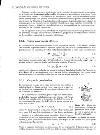 68 Capítulo 3. El campo eléctrico en la materia
El campo eléctrico creado por un dieléctrico puede explicarse, alternativamente, como resulta-
do de la aparición de cargas de polarización inducidas en su superficie y en su volumen. Como
se ilustra en la Figura 3.4, la polarización del dieléctrico da lugar a regiones superficiales con un
exceso de carga negativa o positiva, caracterizada macroscópicamente por una densidad superfi-
cial de carga ap . También, si la polarización es inhomogénea, la polarización ·puede originar, al
contrario que en los conductores, una densidad volumétrica de carga pp (véase Sección 2.2). El
campo eléctrico en el dieléctrico y sus alrededores es la superposición de los campos externos y
el creado por las cargas de polarización.
En los siguientes apartados se introducen las magnitudes que cuantifican la polarización de
un dieléctrico, las cargas de polarización, y las técnicas que permiten resolver problemas sencillos
de electrostática en presencia de materiales dieléctricos.
3.2.1. Vector polarización eléctrica
La polarización de un dieléctrico se mide por su polarización eléctrica. Si un pequeño volumen
~V entorno a un punto contiene un momento dipolar eléctrico total ~p como consecuencia de la
polarización de sus moléculas, el vector polarización eléctrica en dicho punto se define como
' ~p dp
p = ~l~~ o ~V =dV '
(3.1)
es decir, como el momento dipolar eléctrico por unidad de volumen. En función de las propiedades
moleculares, podemos escribir ~p = N(pi), donde N es el número de moléculas en ~V y (Pi) es
el valor medio del momento dipolar eléctrico de la moléculas. Entonces
P = lím ::V(p) = n(p) ,
~v .....o u
(3.2)
donde n es el número de moléculas por unidad de volumen. La polarización eléctrica P se mide en
C m-3 en el S.I., y tiene carácter de campo vectorial definido sobre el dieléctrico, aunque puede
extenderse al vacío y materiales conductores sin más que asignarle el valor P =O.
3.2.2. Cargas de polarización
La reordenación espacial de la carga microscópica que conlleva la
polarización de un dieléctrico tiene como consecuencia la aparición
de distribuciones macroscópicas de carga, tanto en la superficie como
en el volumen del dieléctrico.
En la superficie del dieléctrico, puede surgir una densidad su-
p·erficial de carga de polarización ap, como se intuye en la Figura
3.5. Su valor en cada punto de la superficie del dieléctrico puede de-
terminarse como la proyección de P sobre la normal exterior a la
superficie, es decir,
ap = p . n = p cos e ' (3.3)
donde P y n representan la polarización eléctrica y la normal exterior
en el punto de la superficie considerado, y ees el ángulo que forman.
Además, si la polarización no es homogénea, de modo que su
Figura 3.5. Origen mi-
croscópico de las cargas de
polarización en la superfi-
cie y en el volumen de un
dieléctrico polarizado.
divergencia no sea nula, aparecerá también una densidad volumétrica de carga de polari-
zación pp, como puede entenderse intuitivamente en la Figura 3.5. Su valor en cada punto puede
determinarse por la expresión
Pp = -1 · p. (3.4)
Como la cargas de polarización son consecuencia de una reordenación de la carga molecular, se
verifica siempre que, en cualquier dieléctrico finito, la carga total de polarización es nula, qp = O.
 