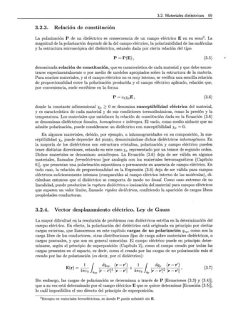 3.2. Materiales dieléctricos 69
3.2.3. Relación de constitución
La polarización P de un dieléctrico es consecuencia de un campo eléctrico E en su seno3
. La
magnitud de la polarización depende de la del campo eléctrico, la polarizabilidad de las moléculas
y la estructura microscópica del dieléctrico, estando dada por cierta relación del tipo
P = P(E), (3.5)
denominada relación de constitución, que es característica de cada material y que debe encon-
trarse experimentalmente o por medio de modelos apropiados sobre la estructura de la materia.
Para muchos materiales, y si el campo eléctrico no es muy intenso, se verifica una sencilla relación
de proporcionalidad entre la polarización producida y el campo eléctrico aplicado, relación que,
por conveniencia, suele escribirse en la forma
P = EoXeE, (3.6)
donde la constante adimensional Xe ~ O se denomina susceptibilidad eléctrica del material,
y es característica de cada material y de sus condiciones termodinámicas, como la presión y la
temperatura. Los materiales que satisfacen la relación de constitución dada en la Ecuación (3.6)
se denominan dieléctricos lineales, homogéneos e isótropos. El vacío, como medio aislante que no
admite polarización, puede considerarse un dieléctrico con susceptibilidad Xe = O.
En algunos materiales, debido, por ejemplo, a inhomogeneidades en su composición, la sus-
ceptibilidad Xe puede depender del punto, denominándose dichos dieléctricos inhomogéneos. En
la mayoría de los dieléctricos con estructura cristalina, polarización y campo eléctrico pueden
tener distintas direcciones, estando en este caso Xe representado por un tensor de segundo orden.
Dichos materiales se denominan anisótropos. La Ecuación (3.6) deja de ser válida en algunos
materiales, llamados ferroeléctricos [por analogía con los materiales ferromagnéticos (Capítulo
6)], que presentan una polarización espontánea o permanente en ausencia de campo eléctrico. En
todo caso, la relación de proporcionalidad en la Expresión (3.6) deja de ser válida para campos
eléctricos suficientemente intensos (comparables al campo eléctrico interno de las moléculas), di-
ciéndose entonces que el dieléctrico se comporta de modo no lineal. Como caso extremo de no
linealidad, puede producirse la ruptura dieléctrica o ionización del material para campos eléctricos
que superen un valor límite, llamado rigidez dieléctrica, confiriendo la aparición de cargas libres
propiedades conductoras.
3.2.4. Vector desplazamiento eléctrico. Ley de Gauss
La mayor dificultad en la resolución de problemas con dieléctricos estriba en la determinación del
campo eléctrico. En efecto, la polarización del dieléctrico está originada en principio por ciertas
cargas externas, que llamaremos en este capítulo cargas de no polarización qnp, como son la
carga libre de los conductores, otras distribuciones fijas de carga sobre materiales dieléctricos, o
cargas puntuales, y que son en general conocidas. El campo eléctrico puede en principio deter-
minarse, según el principio de superposición (Capítulo 2), como el campo creado por todas las
cargas presentes en el espacio, es decir, como el creado por las cargas de no polarización más el
creado por las de polarización (es decir, por el dieléctrico):
E r = _1_1 dqnp (r- r') + _1_1 dqp (r- r')
( ) 47rco Qnp Ir- r'l2 Ir- r'l 47rco Qp Ir- r'l2 Ir- r'l '
(3.7)
Sin embargo, las cargas de polarización se determinan a través de P [Ecuaciones (3.3) y (3.4)],
que a su vez está determinado por el campo eléctrico E que se quiere determinar [Ecuación (3.5)],
lo cuál imposibilita el uso directo del principio de superposición.
3 Excepto en materiales ferroeléctricos, en donde P puede subsistir sin E.
 