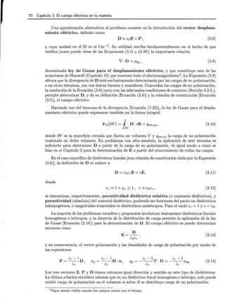 70 Capítulo 3. El campo eléctrico en la materia
Una aproximación alternativa al problema consiste en la introducción del vector desplaza-
miento eléctrico, definido como
D =EoE+P, (3.8)
y cuya unidad en el SI es el cm-2 . Su utilidad estriba fundamentalmente en el hecho de que
verifica [como puede verse de las Ecuaciones (3.4) y (2.29)]la importante relación
V'· D = Pnp, (3.9)
denominada ley de Gauss para el desplazamiento eléctrico, y que constituye una de las
ecuaciones de Maxwell (Capítulo 10) que resumen todo el electromagnetismo4 . La Expresión (3.9)
afirma que la divergencia de D está exclusivamente determinada por las cargas de no polarización,
o en otros términos, son sus únicas fuentes y sumideros. Conocidas las cargas de no polarización,
la resolución de la Ecuación (3.9) junto con las adecuadas condiciones de contorno (Sección 3.2.5.),
permite determinar D, y de su definición [Ecuación (3.8)] y la relación de constitución [Ecuación
(3.5)], el campo eléctrico.
Haciendo uso del teorema de la divergencia [Ecuación (1.22)], la ley de Gauss para el despla-
zamiento eléctrico puede expresarse también en la forma integral
<I>v(8V) = j D · dS = qint,np,
fav
(3.10)
donde 8V es la superficie cerrada que limita un volumen V y qint,np la carga de no polarización
contenida en dicho volumen. En problemas con alta simetría, la aplicación de este teorema es
suficiente para determinar D a partir de la carga de no polarización, de igual modo a como se
hizo en el Capítulo 2 para la determinación de E a partir del conocimiento de todas las cargas.
En el caso específico de dieléctricos lineales [con relación de constitución dada por la Expresión
(3.6)], la definición de D se reduce a
(3.11)
donde
Er =: 1 + Xe ;:::: 1 , E =: EoEr , (3.12)
se denominan, respectivamente, permitividad dieléctrica relativa (o constante dieléctrica), y
permitividad (absoluta) del material dieléctrico, pudiendo ser funciones del punto en dieléctricos
inhomogéneos, o magnitudes tensoriales en dieléctricos anisótropos. Para el vacío Er = 1 y E = Eo.
La mayoría de los problemas resueltos y propuestos involucran únicamente dieléctricos lineales
homogéneos e isótropos, y la simetría de la distribución de carga permite la aplicación de la ley
de Gauss [Ecuación (3.10)] para la determinación de D. El campo eléctrico se puede determinar
entonces como
(3.13)
y en consecuencia, el vector polarización y las densidades de carga de polarización por medio de
las expresiones
Er - 1
O"p=--D·n,
Er
Er- 1 Er- 1
Pp =---V'· D = ---Pnp ·
Er Er
(3.14)
Los tres vectores E, P y D tienen entonces igual dirección y sentido en este tipo de dieléctricos.
La última relación establece además que en un dieléctrico lineal homogéneo e isótropo, solo puede
existir carga de polarización en el volumen si sobre él se distribuye carga de no polarización.
4 Sigue siendo válida cuando los campos varían con el tiempo.
 
