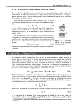 3.3. Energía electrostática 71
3.2.5. Condiciones en la frontera entre dos medios
En el estudio de un problema de electrostática aparecen en general distintos medios conductores
y dieléctricos. El carácter conservativo del campo eléctrico y la ley de Gauss para el desplaza-
miento eléctrico, llevan a establecer las siguientes condiciones para los campos en las superficies
de separación entre dos medios5 .
En la superficie de separación entre dos medios 1 y 2, el campo
electrostático, por ser conservativo, mantiene su componente tangen-
cial:
E2,t - E1,t = O, (3.15)
es decir, dicha componente es continua (Figura 3.6), independien-
temente de que se trate de la separación entre dos dieléctricos o
dieléctrico-conductor, y de las densidades de carga superficiales que
puedan existir.
Por el contrario, la ley de Gauss para el desplazamiento eléctrico
requiere que la componente del vector desplazamiento normal a la
superficie sufra una discontinuidad igual a la densidad superficial
de carga de no polarización en la superficie de separación entre los
medios:
D2,n- Dl,n = O"np' (3.16)
expresión válida para separaciones dieléctrico-dieléctrico o dieléctrico-
conductor.
lanp
Figura 3.6. Condiciones
para E y D en la frontera
entre dos medios.
Se entiende por energía electrostática de un sistema de cargas eléctricas la energía potencial de
interacción entre dichas cargas. La energía electrostática coincide con el trabajo que una fuerza
externa debe realizar para formar la distribución de carga a partir de otra en que las cargas están
infinitamente separadas entre sí (por tanto, sin energía de interacción). Para una distribución de
carga originada por densidades volumétrica Pnp y superficial O"np de carga de no polarización, y
si los medios dieléctricos presentes son lineales, la energía electrostática de la distribución total
de carga (es decir, incluida la de polarización) resulta estar dada por
Ue = ~ 1Pnp(r)V(r)dv + ~ { O"np(r)V(r)dS,
2 v 2}s
(3.17)
donde las integrales se extienden a los volúmenes v y superficies S donde hay carga de no po-
larización (superficies de conductores y otras superficies o volúmenes donde se haya distribuido
carga ajena a la polarización), y V(r) es el potencial electrostático en cada punto del espacio
(que incluye por tanto la contribución de las cargas de polarización). En función de los campos,
la energía electrostática también puede expresarse como
Ue=~1D·Edv, (3.18)
donde ahora la integral se extiende a todo el volumen v del espacio donde hay campo. La magnitud
1
e= -D ·E
2
(3.19)
en el integrando de la Ecuación (3.18) tiene entonces el significado de energía por unidad de
volumen, denominándose densidad de energía electrostática, y se interpreta como la densidad
5 En el Capítulo 10, se modifican para el caso de campos no estáticos y se amplían para la inducción y el campo
magnéticos.
 