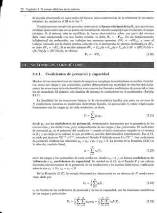 72 Capítulo 3. El campo eléctrico en la materia
de energía almacenada en cada punto del espacio como consecuencia de la existencia de un campo
eléctrico. Su unidad en el SI es el Jm-3
.
Consideraciones energéticas permiten determinar la fuerza electrostática Fe que un sistema
eléctrico ejerce sobre una de sus partes sin necesidad de cálculos complejos que involucren el campo
eléctrico. Si el sistema está en equilibrio, la fuerza electrostática sobre una parte del sistema
debe estar compensada con una fuerza externa, es decir, Fe = -Fext· En un desplazamiento
infinitesimal sin aceleración, sus trabajos son entonces opuestos, dWe = -dWext , y como el
trabajo realizado por la fuerza externa coincide con el incremento de energía electrostática dUe,
se tiene dWe = -dUe. Si se escribe además dWe = Fe,xdx+Fe,ydy+Fe,zdz y dU = (8U/8x)dx+
(oUjoy)dy + (8Ujaz)dz, se obtiene
Fe= -'VUe. (3.20)
3.4.1. Coeficientes de potencial y capacidad
Muchas de las características de interés de conjuntos complejos de conductores en medios dieléctri-
cos, como sus cargas y sus potenciales, pueden determinarse sin necesidad de resolver detallada-
mente las ecuaciones de la electrostática si se conocen los llamados coeficientes de potencial, o bien
los de capacidad. El ejemplo más familiar de sistema de conductores es el coU:densador (Sección
3.4.2).
La linealidad de las ecuaciones básicas de la electrostática implica que para un sistema de
N conductores inmersos en materiales dieléctricos lineales, los potenciales Vi·están relacionados
linealmente con las cargas qj de cada conductor, es decir,
N
Vi= LPijqj'
j=1
(3.21)
donde Pij son los coeficientes de potencial, determinados únicamente por la geometría de los
conductores y los dieléctricos, pero independientes de las cargas y los potenciales. El coeficiente
de potencial Pij es el potencial del conductor i cuando el único conductor cargado en el sistema '
es el j y su carga es la unidad, lo que permite su sencilla determinación experimental. En el S.I.
se mide por tanto en vc-1 =F-1 , estando el Faradio F definido como F= cv-1
. Los coeficientes
de potencial verifican las relaciones Pij = Pji y Pii 2: Pij > O. La inversa de la Ecuación (3.21) es
la relación, también lineal,
N
qi = L Cij Vj ' (3.22)
j=l
entre las cargas y los potenciales de cada conductor, donde Cij, i =1- j, se llaman coeficientes de
influencia y cii coeficientes de capacidad. Su unidad en el S.I. es el Faradio F y sus valores
dependen exclusivamente de la geometría de los conductores y los medios dieléctricos, verificando
además que Cii > Oy Cij = Cji < O.
De la Ecuación (3.17), la energía electrostática almacenada en un sistema de N conductores
viene dada por
1 N
Ue = 2Lqi 'Vi , (3.23)
i=l
o, en función de los coeficientes de potencial y de los de capacidad, por las funciones cuadráticas
de las cargas o potenciales
1
N N
1
N N
Ue = 2L LPijqiqj = 2L L Cij ViVj ·
i =l j=l i=l j=l
(3.24)
 