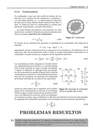 3.1
Problemas resueltos 73
3.4.2. Condensadores
Un condensador, como caso más sencillo de sistema de con-
ductores, es un conjunto de dos conductores o armaduras, 1
y 2, con cargas opuestas, q y -q, respectivamente, dispuestos
de modo que el campo eléctrico quede confinado entre ellos, es
decir, en influencia total. Los condensadores se utilizan para
almacenar carga eléctrica y energía electrostática.
La carga eléctrica que adquiere cada armadura (en valor
absoluto) por unidad de diferencia de potencial aplicada entre
ellas se denomina capacidad del condensador
!
q
e=v1 -V2
Figura 3.7. Condensador.
(3.25)
En función de los coeficientes de potencial, la capacidad de un condensador viene dada por la
expresión
e= (Pu +P22- 2p12)-1 >O, (3.26)
dependiendo entonces exclusivamente de la .geometría de las armaduras y del dieléctrico que se
sitúa entre ellas. De las Ecuaciones (3.23) y (3.24), la energía electrostática almacenada en un
condensador se puede calcular por cualquiera de las expresiones siguientes:
1 1 q2
1 2
Ue = 2q(V1 - V2) = 2 e = 2e(Vl - V2) .
Los condensadores suelen integrarse en circuitos eléctri-
cos, representándose por el símbolo 11, y asociarse además
entre sí para aumentar la carga y energía acumuladas,
o reducir la diferencia de potencial entre sus armadu-
ras. En la asociación en paralelo [Figura 3.8(a)] todos los
condensadores se someten a la misma diferencia de poten-
cial entre sus armaduras. La capacidad del condensador
así formado está dada por la suma de las capacidades,
N
e= ¿ ei, (3.28)
i=l
(a) +q¡ 1 q¡
C¡
V
1
M -qz
c2
+q3¡ -q3
1
c3
(3.27)
(b) _rl
+q
-qiC¡
vz +q
-qiCz
+q
-q l;c3
vz
siendo por tanto mayor que la capacidad que los indivi-
duales. Si los condensadores se conectan en serie [Figura
3.8(b)] y luego se cargan sometiendo sus armaduras extre-
mas a una diferencia de potencial, todos los condensado-
Figura 3.8. Asociación de condensado-
res (a) en paralelo, (b) en serie.
res adquieren la misma carga, dividiéndose la diferencia de potencial en fracciones más pequeñas.
La capacidad del condensador equivalente (cuyas armaduras son las extremas) está dada por
1 N 1
e =Le ·
i=l '
(3.29)
PROBLEMAS RESUELTOS
 