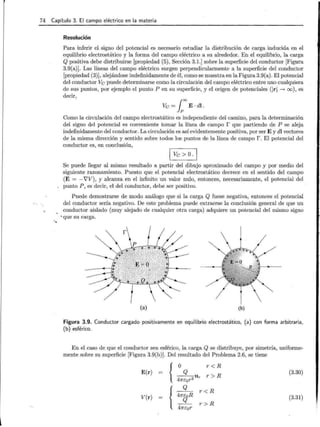 74 Capítulo 3. El campo eléctrico en la materia
· ~
Resolución
Para inferir el signo del potencial es necesario estudiar la distribución de carga inducida en el
equilibrio electrostático y la forma del campo eléctrico a su alrededor. En el equilibrio, la carga
Q positiva debe distribuirse [propiedad (5), Sección 3.1.] sobre la superficie del conductor [Figura
3.9(a)]. Las líneas del campo eléctrico surgen perpendicularmente a la superficie del conductor
[propiedad (3)], alejándose indefinidamente de él, como se muestra en la Figura 3.9(a). El potencial
del conductor Ve puede determinarse como la circulación del campo eléctrico entre uno cualquiera
de sus puntos, por ejemplo el punto P en su superficie, y el origen de potenciales (1r 1 -+ oo), es
decir,
Ve = looE · dl .
Como la circulación del campo electrostático es independiente del camino, para la determinación
del signo del potencial es conveniente tomar la línea de campo r que partiendo de P se aleja
indefinidamente del conductor. La circulación es así evidentemente positiva, por ser E y dl vectores
de la misma dirección y sentido sobre todos los puntos de la línea de campo r. El potencial del
conductor es, en conclusión,
1 Ve> o.¡
Se puede llegar al mismo resultado a partir del dibujo aproximado del campo y por medio del
siguiente razonamiento. Puesto que el potencial electrostático decrece en el sentido del campo
(E = -'VV), y alcanza en el infinito un valor nulo, entonces, necesariamente, el potencial del
punto P, es decir, el del conductor, debe ser positivo.
Puede demostrarse de modo análogo que si la carga Q fuese negativa, entonces el potencial
del conductor sería negativo. De este problema puede extraerse la conclusión general de que un
conductor aislado (muy alejado de cualquier otra carga) adquiere un potencial del mismo signo
. 'que su carga.
(a) (b)
Figura 3.9. Conductor cargado positivamente en equilibrio electrostático, (a) con forma arbitraria,
(b) esférico.
En el caso de que el conductor sea esférico, la carga Q se distribuye, por simetría, uniforme-
mente sobre su superficie [Figura 3.9(b)]. Del resultado del Problema 2.6, se tiene
{o r <R
Q
r> R
---u
47rEor2 r
E(r) (3.30)
{
Q
r <R
47rEoR
Q
r > R
47rEor
V(r) (3.31)
 