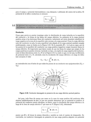 3.2
Problemas resueltos 75
para el campo y potencial electrostáticos a una distancia r arbitraria del centro de la esfera. El
potencial de la esfera conductora es entonces
Q
Ve= 4ncoR.
Resolución
Como paso previo es preciso investigar sobre la distribución de carga inducida en la superficie
del conductor y la forma de las líneas del campo eléctrico. La presencia de la carga puntual
positiva atrae a los electrones libres del conductor, induciendo así cierta densidad superficial de
carga negativa en la zona de la superficie más cercana a la carga puntual. Como la carga eléctrica
neta del conductor es nula, la zona superficial más alejada de la carga puntual quedará cargada
positivamente, como se ilustra en la Figura 3.10. De la expresión E = (o"/co)n se sigue que de
los puntos de la superficie del conductor con carga positiva (negativa) surgen (mueren) líneas de
campo eléctrico. Es importante aquí darse cuenta de que las líneas de campo que surgen de las
cargas positivas no pueden retornar, haciendo un lazo, a la región de carga negativa del conductor,
como la línea discontinua entre A y B en la Figura 3.10. La razón es que, en tal caso, la diferencia
de potencial entre A y B, calculada como la circulación del campo eléctrico a lo largo de dicho
lazo arrojaría el valor
VA - VB = LB E . dl > o)
en contradicción con el hecho de que todos los puntos de un conductor son equipotenciales (VA =
VB)·
Figura 3.10. Conductor descargado en presencia de una carga eléctrica puntual positiva.
Así pues, toda línea de campo que nazca en la zona de carga positiva del conductor debe
alejarse indefinidamente de éste, lo que nos permite demostrar que su potencial es positivo: el
potencial del conductor puede calcularse, en efecto, como la circulación del campo eléctrico a lo
largo de la línea de campo eléctrico r que nace en P (Figura 3.10), obteniendo
1 Ve ~fE di> O
1
puesto que E y dl tienen la misma dirección y sentido en todo el camino de integración. En
conclusión, un conductor descargado en presencia de una carga positiva adquiere un potencial
 