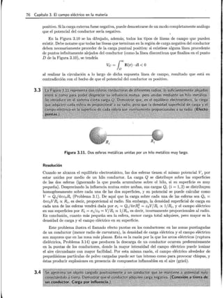 76 Capítulo 3. El campo eléctrico en la materia
3.3
3.4
positivo. Si la carga externa fuese negativa, puede demostrarse de un modo completamente análogo
que el potencial del conductor sería negativo.
En la Figura 3.10 se ha dibujado, además, todos los tipos de líneas de campo que pueden
existir. Debe notarse que todas las líneas que terminan en la región de carga negativa del conductor
deben necesariamente proceder de la carga puntual positiva: si existiese alguna línea procedente
de puntos infinitamente alejados del conductor (como la línea discontinua que finaliza en el punto
D de la Figura 3.10), se tendría
Ve= 1=E(r) · dl <O
al realizar la circulación a lo largo de dicha supuesta línea de campo, resultado que está en
contradicción con el hecho de que el potencial del conductor es positivo.
Figura 3.11. Dos esferas metálicas unidas por un hilo metálico muy largo.
Resolución
Cuando se alcanza el equilibrio electrostático, las dos esferas tienen el mismo potencial V, por
estar unidas por medio de un hilo conductor. La carga Q se distribuye sobre las superficies
de las dos esferas (ignorando la que pueda acumularse sobre el hilo, si su superficie es muy
pequeña). Despreciando la influencia mutua entre ambas, sus cargas Qi (i = 1, 2) se distribuyen
homogéneamente sobre cada una de las dos superficies, y su potencial se puede calcular como
V = Q;j4IrEoRi (Problema 3.1). De aquí que la carga sobre cada una de las esferas sea Qi =
47rcoV Ri ex Ri, es decir, proporcional al radio. Sin embargo, la densidad superficial de carga en
cada una de las esferas vendrá dada por CJi = Q;j4IrR7 = EoV/Ri ex 1/Ri, y el campo eléctrico
en sus superficies por Ei = cr;jEo = V/Ri ex 1/Ri, es decir, inversamente proporcionales al radio.
En conclusión, cuanto más pequeña sea la esfera, menor carga total adquiere, pero mayor es la
densidad de carga y el campo eléctrico en su superficie.
Este problema ilustra el llamado efecto puntas en los conductores: en las zonas puntiagudas
de un conductor (menor radio de curvatura), la densidad de carga eléctrica y el campo eléctrico
son mayores que en las zona más planas. Esta es la razón por la que los arcos eléctricos (ruptura
dieléctrica, Problema 3.14) que producen la descarga de un conductor ocurren preferentemente
en la puntas de los conductores, donde la mayor intensidad del campo eléctrico puede ionizar
el aire circundante con mayor facilidad. Por esta misma razón, el campo eléctrico alrededor de
pequeñísimas partículas de polvo cargadas puede ser tan intenso como para provocar chispas, y
éstas producir explosiones en presencia de compuestos inflamables en el aire (grisú).
 