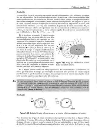 3.5
Problemas resueltos 77
Resolución
La conexión a tierra de un conductor consiste en unirlo físicamente a ella, utilizando, por ejem-
plo, un hilo metálico. En el equilibrio electrostático, el conductor y tierra son equipotenciales,
puesto que forman un único conductor. Además, siendo la tierra enorme en comparación con los
conductores manejados habitualmente, puede afirmarse que el potencial del conjunto es igual al
de tierra y que éste no se ve alterado por la conexión del conductor. El potencial de tierra suele
tomarse como referencia (VT = O) para mediciones de potencial de otros conductores. Así, un
conductor conectado a tierra tiene potencial nulo. En la resolución de problemas con conexiones
a tierra, se supondrá además que la tierra está descargada, de modo que su potencial coincide
con el del infinito, es decir VT = V(lrl ____.. oo) = O.
En el problema propuesto, el objeto cargado
positivamente crea un campo eléctrico que debe
ser cancelado en el interior del conductor por cier-
tas cargas inducidas en su superficie. Supongamos
primero que existe alguna región superficial don-
de a > O. En tal caso, surgiría de ellas un cam-
po eléctrico E = (a/c0 )n hacia el exterior y cu-
yas líneas de campo se alejarían indefinidamente
del conductor (como se vio en el Problema 3.2, no
pueden retornar a él ni, en este caso, a tierra). La
existencia de dichas líneas implican (como se de-
mostró en el Problema 3.9) un valor positivo para
el potencial del conduCtor, en contradicción con el
hecho de que su potencial es nulo por estar conec-
tado a tierra. En conclusión, la carga en la super-
ficie del conductor sólo puede ser negativa.
Figura 3.12. Carga por influencia de un con-
ductor conectado a tierra.
En la Figura 3.12 se muestra un dibujo aproximado del campo eléctrico. Es interesante ob-
servar que toda línea de campo que intercepta el conductor debe provenir del objeto cargado
positivamente ya que la existencia de alguna línea que proviniese de puntos muy alejádos impli-
caría un valor negativo para el potencial del conductor.
Resolución
(b)
E=O,
V=O
Figura 3.13. Jaula de Faraday (a) con cargas en su exterior y (b) con cargas en su interior.
Para demostrar (a) [Figura 3.13(a)] consideramos la superficie cerrada S de la Figura 3.13(a),
contenida en el interior del conductor. Independientemente de la existencia de campos externos,
el campo eléctrico es nulo en todos los puntos de S, y por tanto también es nulo el flujo a través
de ella. El teorema de Gauss implica entonces que la carga total en el interior de S, es decir, en la
r
 