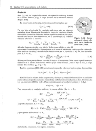 80 Capítulo 3. El campo eléctrico en la materia
Resolución
Sean Qi y Qe las cargas inducidas en las superficies interna y externa
de la corona esférica, y QB la carga inducida en el conductor esférico
(Figura 3.16).
La conservación de la carga de la corona esférica implica que
(3.34)
Por otro lado, el potencial del conductor esférico es nulo por estar co-
nectado a tierra. El potencial de cualquier punto del conductor B es la
suma de los potenciales debidos a las tres superficies esféricas con carga,
estando cada uno de ellos determinado por la Ecuación (3.31). Podemos
entonces establecer la ecuación
(3.35)
Además, el campo eléctrico en el interior de la corona esférica es nulo. El
Figura 3.16. Corona
esférica de cobre y esfe-
ra de hierro concéntrica
conectada a tierra.
campo eléctrico en cualquiera de sus puntos es la suma de los campos creados por las tres super-
ficies esféricas con carga, estando éstos determinados por la Ecuación (3.30). Se tiene entonces,
para Ri < r < Re,
QB Qi
E(r)= - -
2
ur+-
4 2
ur+0=0 . (3.36)
47rcor 7rcor
(Esta ecuación se puede obtener también de aplicar el teorema de Gauss a una superficie cerrada
contenida en el interior de la corona esférica y que rodea el hueco. Como el flujo es nulo, la carga
interior debe verificar QB + Qi = 0.)
Las tres ecuaciones (3.34-3.36) permiten determinar los valores de las tres cargas desconocidas:
Establecidos los valores de las cargas sobre, el campo y potencial electrostáticos en cualquier
punto del espacio pueden calcularse sumando las contribuciones de cada una de ellas, determinadas
por las ecuaciones (3.30) y (3.31). Para puntos interiores al conductor esférico (r < RB),
E(r) =O , V(r) =O.
Para puntos entre el conductor esférico y la corona esférica (RB < r < ~),
E(r) = ~Ur =- 3,00 X 106 V Ur ,
4m:or2 r 2 m
V(r) = _9.!!._ + Qi + Qe
47rcor 47rcoRi 47rcoRe
(-
3
'
00
;
106
+ 14,978 X 106) V.
En puntos tales que Ri < r <Re,
E(r) =O, V(r) = _9.!!._ + __!l!:___ + Qe = 7,49 X 106V ,
47rcor 47rcor 47rcoRe
y para puntos a distancias r > Re,
V(r) = QB + __!l!:___ + ~ = 6,00 x 10
6
V.
47rcor 47rcor 47rcor r
En todas las ecuaciones, r se expresa en metros.
 