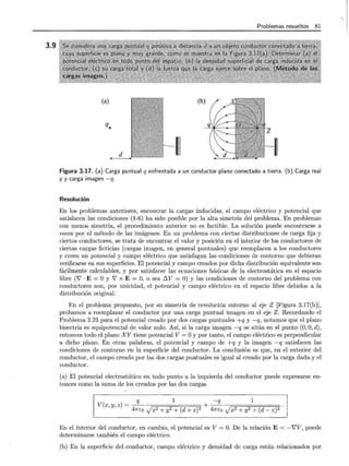 3.9
Problemas resueltos 81
(a) (b)
q.
d
Figura 3.17. (a) Carga puntual q enfrentada a un conductor plano conectado a tierra. (b) Carga real
q y carga imagen -q.
Resolución
En los problemas anteriores, encontrar la cargas inducidas, el campo eléctrico y potencial que
satisfacen las condiciones (1-6) ha sido posible por la alta simetría del problema. En problemas
con menos simetría, el procedimiento anterior no es factible. La solución puede encontrarse a
veces por el método de las imágenes. En un problema con ciertas distribuciones de carga fija y
ciertos conductores, se trata de encontrar el valor y posición en el interior de los conductores de
ciertas cargas ficticias (cargas imagen, en general puntuales) que reemplacen a los conductores
y creen un potencial y campo eléctrico que satisfagan las condiciones de contorno que debieran
verificarse en sus superficies. El potencial y campo creados por dicha distribución equivalente son
fácilmente calculables, y por satisfacer las ecuaciones básicas de la electrostática en el espacio
libre (V' · E = O y V' x E = O, o sea 6.V = O) y las condiciones de contorno del problema con
conductores son, por unicidad, el potencial y campo eléctrico en el espacio libre debidos a la
distribución original.
En el problema propuesto, por su simetría de revolución entorno al eje Z [Figura 3.17(b)],
probamos a reemplazar el conductor por una carga puntual imagen en el eje Z. Recordando el
Problema 2.23 para el potencial creado por dos cargas puntuales +q y -q, notamos que el plano
bisectriz es equipotencial de valor nulo. Así, si la carga imagen -q se sitúa en el punto (0, O, d),
entonces todo el plano XY tiene potencial V = Oy por tanto, el campo eléctrico es perpendicular
a dicho plano. En otras palabras, el potencial y campo de +q y la imagen -q satisfacen las
condiciones de contorno en la superficie del conductor. La conclusión es que, en el exterior del
conductor, el campo creado por las dos cargas puntuales es igual al creado por la carga dada y el
conductor.
(a) El potencial electrostático en todo punto a la izquierda del conductor puede expresarse en-
tonces como la suma de los creados por las dos cargas
q 1 -q 1
V (X y z) = - + - ---¡:=::;;==:::::::;;====;==:===~
' ' 47rEo Jx2 + y2 + (d + z)2 47rEo Jx2 + y2 + (d- z)2
En el interior del conductor, en cambio, el potencial es V= O. De la relación E= -V'V, puede
determinarse también el campo eléctrico.
(b) En la superficie del conductor, campo eléctrico y densidad de carga están relacionados por
 