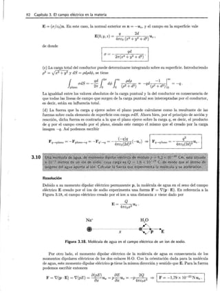 82 Capítulo 3. El campo eléctrico en la materia
3.10
E= (ujs0)n. En este caso, la normal exterior es n = -uz, y el campo en la superficie vale
q 2d
E(O,y, z) = 47rco (x2 + y2 + d2) Uz'
de donde
(e) La carga total del conductor puede determinarse integrando sobre su superficie. Introduciendo
p2 = Jx2 +y2 y dS = pdpdc/J, se tiene
{ udS = - qd {2-rr d,¡, ( X! pdp d -1 ¡
=
}plano 27r Jo '1-' Jo (p2 + d2) = -q (p2 + d2 )
0
= -q ·
La igualdad entre los valores absolutos de la carga puntual y la del conductor es consecuencia de
que todas las líneas de campo que surgen de la carga puntual son interceptadas por el conductor,
es decir, están en influencia total.
(d) La fuerza que la carga q ejerce sobre el plano puede calcularse como la resultante de las
fuerzas sobre cada elemento de superficie con carga udS. Ahora bien, por el principio de acción y
reacción, dicha fuerza es contraria a la que el plano ejerce sobre la carga q, es decir, el producto
de q por el campo creado por el plano, siendo este campo el mismo que el creado por la carga
imagen -q. Así podemos escribir
(-q)q q2
Fq-.plano = -Fplano->q = -Fq'-.q =-
47rco(2d) 2(-uz) ::=} F q-.plano =-
47rco(2d)2 Uz ·
Resolución
Debido a su momento dipolar eléctrico permanente p , la molécula de agua en el seno del campo
eléctrico E creado por el ion de sodio experimenta una fuerza F = V'(p ·E). En referencia a la
Figura 3.18, el campo eléctrico creado por el ion a una distancia x viene dado por
Q
E= -4--2Ux .
7rcox
.,E
Figura 3.18. Molécula de agua en el campo eléctrico de un ion de sodio.
Por otro lado, el momento dipolar eléctrico de la molécula de agua es consecuencia de los
momentos dipolares eléctricos de los dos enlaces H-0. Con la orientación dada para la molécula
de agua, este momento dipolar eléctrico p tiene la misma dirección y sentido que E . Para la fuerza
podemos escribir entonces
F V'( E) V'( E) o(pE) oE 2
Q F = -1,79 x 10-23 N ux.
= P. = p = ~Ux = P oxU x = -p 47rcox3 ::=}
1
 