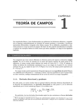 CAPÍTULO
,
TEORIA DE CAMPOS
Las magnitudes físicas y leyes fundamentales que gobiernan los fenómenos eléctricos y magnéti-
cos se expresan matemáticamente en términos de campos escalares y vectoriales, e involucran
operaciones diferenciales e integrales sobre dichos campos. De su definición, propiedades y rela-
ciones mutuas se ocupa la teoría de campos. El objeto de este capítulo introductorio es recopilar
y explicar los conceptos básicos de dicha teoría que serán utilizados a lo largo de los siguientes
capítulos.
X{~·i ,;~-~ ~ · A ·Nifip~ ~- ~~~~w~~g§ c ··..·.
Una magnitud que toma valores diferentes en distintos puntos del espacio se denomina campo
escalar. Si r es el vector de posición de un punto del espacio respecto de cierto punto O de
referencia, el campo escalar puede definirse por medio de cierta ley U = U(r). Si además se
utiliza un sistema de coordenadas 'cartesianas (x, y, z) con origen en el punto O, con vectores
unitarios (ux, uy, uz) según los ejes X, Y, Z (Figura 1.1), la ley del campo puede expresarse por
U= U(x,y,z) 1
.
Un campo escalar puede representarse dibujando algunas de sus superficies de nivel (Figura
1.1), definidas por la Ecuación U= constante, es decir, como las superficies en que el campo toma
un valor constante, análogo tridimensional de las curvas de nivel de un mapa topográfico.
1.1.1. Derivada direccional y gradiente
En cada punto, un campo escalar tiene en general infinitas derivadas distintas dependiendo de
la dirección del desplazamiento. La derivada direccional en cada punto r y en la dirección
especificada por el vector unitario g (Figura 1.1) se define como
[
dU(r)] = lím U(r + D.sg)- U(r)
ds g .0.s-->O Dos
(1.1)
En particular, las tres derivadas direccionales según los ejes cartesianos se llaman derivadas
1
En lo que sigue se supondrá que los campos son suficientemente regulares como funciones de x , y, z en su
dominio de definición como para que las operaciones diferenciales e integrales que se explicarán a continuación
estén bien definidas.
1
~
'-1
 