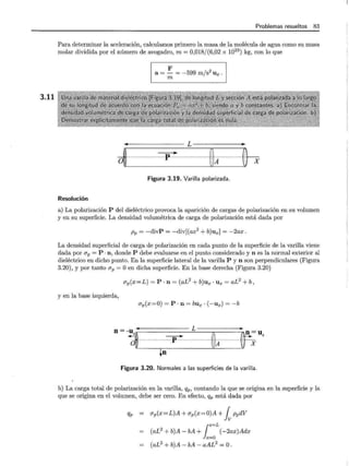 3.11
Problemas resueltos 83
Para determinar la aceleración, calculamos primero la masa de la molécula de agua como su masa
molar dividida por el número de avogadro, m= 0,018/(6,02 x 1023
) kg, con lo que
Resolución
F 2
a= - = -599 m/s Ux .
m
- - - - - - L - - - - -
~ ...................=r....···················lx.............~h
Figura 3.19. Varilla polarizada.
a) La polarización P del dieléctrico provoca la aparición de cargas de polarización en su volumen
y en su superficie. La densidad volumétrica de carga de polarización está dada por
Pp = -divP = -div[(ax2
+ b)ux] = -2ax.
La densidad superficial de carga de polarización en cada punto de la superficie de la varilla viene
dada por ap = P ·n, donde P debe evaluarse en el punto considerado y n es la normal exterior al
dieléctrico en dicho punto. En la superficie lateral de la varilla P y n son perpendiculares (Figura
3.20), y por tanto ap =O en dicha superficie. En la base derecha (Figura 3.20)
CJp(x = L) = P · n = (aL2
+ b)Ux · Ux = aL2
+ b,
y en la base izquierda,
CJp(x=O) = P · n = bux · (-ux) = -b
!,
n~-~ m ccp- m 'A·············f;"·
¡n
Figura 3.20. Normales a las superficies de la varilla.
b) La carga total de polarización en la varilla, Qp, contando la que se origina en la superficie y la
que se origina en el volumen, debe ser cero. En efecto, Qp está dada por
qP - ap(x=L)A +CJp(x=O)A +i ppdV
(aL2
+ b)A- bA +1::L(
-2ax)Adx
(aL2
+ b)A- bA- aAL2
=O.
 