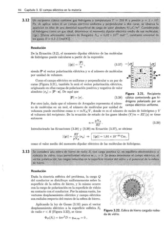 84 Capítulo 3. El campo eléctrico en la materia
3.12
3.13
Resolución
De la Ecuación (3.2), el momento dipolar eléctrico de las moléculas
de hidrógeno puede calcularse a partir de la expresión
i(P)i = ~ ,
n
(3.37)
siendo P el vector polarización eléctrica y n el número de moléculas
por unidad de volumen.
Como el campo eléctrico es uniforme y perpendicular a un par de
caras (Figura 3.21), también lo será el vector polarización eléctrica,
originando en ellas cargas de polarización positiva y negativa de valor
absoluto icrp l = IP ·ni . De aquí que
IPI = lcrl. (3.38)
Por otro lado, dado que el número de Avogadro representa el núme-
ro de moléculas en un mol, el número de moléculas por unidad de
Figura 3.21. Recipiente
cúbico conteniendo gas hi-
drógeno polarizado por un
campo eléctrico uniforme.
volumen puede escribirse como n = mNA/V, donde m es el número de moles de hidrógeno y V
el volumen del recipiente. De la ecuación de estado de los gases ideales (V/m = RT/p) se tiene
entonces
pNA
n = RT .
Introduciendo las Ecuaciones (3.38) y (3.39) en Ecuación (3.37), se obtiene
I(P)I=p~lcrpl =? II(P)I=1,64xl0-3
° Cm.¡
como el valor medio del momento dipolar eléctrico de las moléculas de hidrógeno.
Resolución
Dada la simetría esférica del problema, la carga Q
del conductor se distribuye uniformemente sobre la
superficie de la esfera de hierro, y lo mismo ocurre
con la carga de polarización en la superficie de vidrio
en contacto con el conductor. Por la misma razón, los
vectores desplazamiento eléctrico y campo eléctrico
son radiales respecto del centro de la esfera de hierro.
(3.39)
Aplicando la ley de Gauss (3.10) para el vector
desplazamiento eléctrico a la superficie esférica sl
de radio r < R (Figura 3.22), se tiene Figura 3.22. Esfera de hierro cargada rodea-
da de vidrio.
<l>v(SI) = 47rr2
D = Qint,np =O ,
 