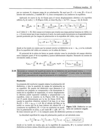 3.14
Problemas resueltos 85
por no contener S1 ninguna carga de no polarización. De aquí que D = O, o sea, D = O en el
interior del conductor, y también E= O, como corresponde a un conductor en equilibrio.
Aplicando de nuevo la ley de Gauss para el vector desplazamiento eléctrico a la superficie
esférica S2 de radio r > R (Figura 3.22), se tiene <Pv(S2) = 47rr
2
D = qint,np = Q, de donde
D= Q
47rr2 Ur =}
D Q
E=--= Ur 1
EoEr 47réoérr2
p = Er- 1D = Er- 1 __g_U
Er Er 47rr2 r '
en el vidrio (r > R). Este campo es el mismo que crearía una carga puntual inmersa en vidrio y es
Er = 9 veces menor que el que crearía en el vacío. La razón puede encontrarse en el apantallamiento
parcial producido por las cargas de polarización en la superficie del vidrio, cuyo valor es
1 _ <e -1 8 Q 1
ap- P ·n= --¡:-D ·n = _
9 ~ ,
donde se ha tenido en cuenta que la normal exterior al dieléctrico es n = -un y se ha evaluado
D en la superficie del vidrio en contacto con la esfera de hierro.
El potencial de la esfera de hierro se puede calcular como la circulación del campo eléctrico
entre cualquier punto P de su superficie y puntos infinitamente alejados. Tomando un camino de
circulación radial, se tiene
¡00 ¡= Q
Yesfera = E · dl = 4
,., Ur · Urdr =}
p R 1l"éQérT
Resolución
La presencia del conductor cargado origina la polarización del
dieléctrico, y ésta la aparición de cargas de polarización en
su superficie. En puntos del dieléctrico cuya distancia h al
conductor sea pequeña en comparación a las dimensiones li-
neales de la superficie de separación, el vector desplazamien-
to eléctrico puede suponerse uniforme y perpendicular a la
superficie, como se muestra en la Figura 3.23. Su magni-
tud D puede determinarse por la ley de Gauss (3.10). To-
mando la superficie cilíndrica vertical S de base A, se tiene
<PD (S) = DA = qint,np = aA. En el cálculo del flujo se ha
Q
V..sfera = 47réoérR
tenido en cuenta que en la base inferior del cilindro E = O .
3 23
.
1
, •
(conductor en equilibrio), P = O (en un conductor en equili- Figura · ·dDie ectnco den con-
. · · ' 1 ) D tacto con con uctor carga o.
bno la polanzacwn es nu a , y por tanto = s0 E + P = O.
Se tiene entonces que D =a en cualquier punto del dieléctrico próximo al conductor.
La densidad superficial de carga de polarización puede ser así calculada como
ér - 1 ér - 1 ) ér - 1 ) ~· . 2l
ap = --D · n = --(-D =--(-a =} ~ = -0,92 f1C/m!
ér ér ér
donde se ha tenido en cuenta que, en la superficie de separación, D y la normal exterior al
dieléctrico n tienen misma dirección pero sentidos contrarios.
 