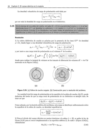 86 Capítulo 3. El campo eléctrico en la materia
3.15
La densidad volumétrica de carga de polarización está dada por
1 P.~ ~~p., ~o, 1
por ser nula la densidad de carga no polarización en el dieléctrico.
Resolución
1) La esfera dieléctrica de caucho se polariza por la presencia de los iones Cr3+ de densidad
p = kr, dando lugar a una densidad volumétrica de carga de polarización
_ Er - 1 _ Er - 1 1 _ 4 3
Pp- ---Pnp - ---kr ~ Pp- -3 r f.LC/m ,
Er Er .
y por tanto a una carga total de polarización en el volumen V de la esfera .
Qp(V) = fv ppdV = 1R(-~r) 47rr2
dr 1 Qp(V) = -0,42 nC, 1
donde para realizar la integral de volumen se ha tomado el diferencial de volumen dV = 47rr2
dr
mostrado en la Figura 3.24(a).
(a) (b)
D
---
Figura 3.24. (a) Esfera de caucho cargada. (b) Construcción para la resolución del problema.
La cantidad total de carga de polarización en la superficie de la esfera de caucho, Qp(S), puede
deducirse del hecho de que la carga total de polarización de un dieléctrico es siempre nula. Se
tiene así que
1 Qp(S) = -Qp(V) = 0,42 nC . 1
Como además, por la simetría esférica del problema, esta carga se distribuye uniformemente sobre
la superficie de la esfera de caucho, su densidad superficial es
a = Qp(S) = 3 3nC/m2
P 47rR2 ' .
2) Para el cálculo del campo eléctrico en puntos interiores a la esfera (r < R) , se aplica la ley de
Gauss (3.10) para el vector desplazamiento a la superficie esférica S1 de radio r [Figura 3.24(b)],
obteniéndose
(3.40)
 