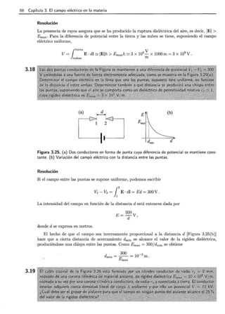 88 Capítulo 3. El campo eléctrico en la materia
3.18
3.19
Resolución
La presencia de rayos asegura que se ha producido la ruptura dieléctrica del aire, es decir, IEI >
Emax· Para la diferencia de potencial entre la tierra y las nubes se tiene, suponiendo el campo
eléctrico uniforme,
¡tierra V
V = E· dl e::: IEih > Emaxh e::: 3 X 106
- X 1000 m = 3 X 109
V.
nubes m .
(b)
Figura 3.25. (a) Dos conductores en forma de punta cuya diferencia de potencial se mantiene cons-
tante. (b) Variación del campó eléctrico con la distancia entre las puntas.
Resolución
Si el campo entre las puntas se supone uniforme, podemos escribir
V1 - V2 = ¡2
E · dl = Ed = 300 V .
La intensidad del campo en función de la distancia d está entonces dada por
donde d se expresa en metros.
E= 300 V
d '
El hecho de que el campo sea inversamente proporcional a la distancia d [Figura 3.25(b)]
hace que a cierta distancia de acercamiento dmin se alcance el valor de la rigidez dieléctrica,
produciéndose una chispa entre las puntas. Como Emax = 300/ dmin se obtiene
300 -3
dmin = -E = 10 m.
m ax
 