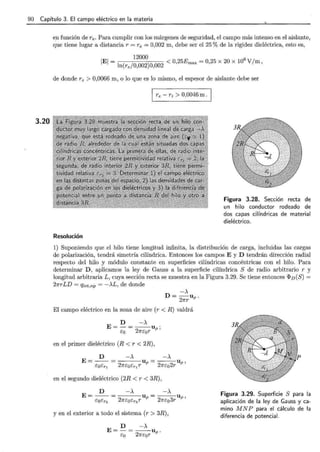 90 Capítulo 3. El campo eléctrico en la materia
3.20
en función de re. Para cumplir con los márgenes de seguridad, el campo más intenso en el aislante,
que tiene lugar a distancia r = re = 0,002 m, debe ser el 25% de la rigidez dieléctrica, esto es,
12000 6
IEI = ln(re/0,002)0,002 < 0,25Emax = 0,25 X 20 X 10 V/ m,
de donde re > 0,0066 m, o lo que es lo mismo, el espesor de aislante debe ser
re - ri > 0,0046m . ¡.
Resolución
Figura 3.28. Sección recta de
un hilo conductor rodeado de
dos capas cilíndricas de material
dieléctrico.
1) Suponiendo que el hilo tiene longitud infinita, la distribución de carga, incluidas las cargas
de polarización, tendrá simetría cilíndrica. Entonces los campos E y D tendrán dirección radial
respecto del hilo y módulo constante en superficies cilíndricas concéntricas con el hilo. Para
determinar D, aplicamos la ley de Gauss a la superficie cilíndrica S de radio arbitrario r y
longitud arbitraria L , cuya sección recta se muestra en la Figura 3.29. Se tiene entonces ([>v(S) =
2nrLD = qint,np = ->.L, de donde
-)..,
D = --Up.
2nr
El campo eléctrico en la zona de aire (r < R) valdrá
D ->.
E=-= --Up "
e:o 2ne:or '
en el primer dieléctrico (R < r < 2R),
en el segundo dieléctrico (2R < r < 3R),
y en el exterior a todo el sistema (r > 3R),
D ->.
E=-= --Up.
e:o 2ne:0 r
Figura 3.29. Superficie S para la
aplicación de la ley de Gauss y ca-
mino M N P para el cálculo de la
diferencia de potencial.
 
