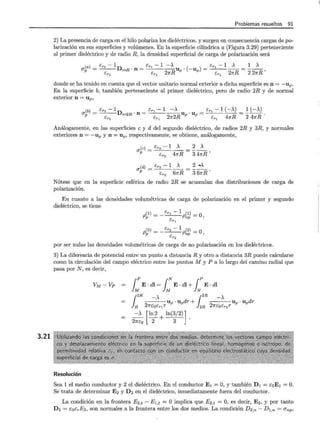 3.21
Problemas resueltos 91
2) La presencia de carga en el hilo polariza los dieléctricos, y surgen en consecuencia cargas de po-
larización en sus superficies y volúmenes. En la superficie cilíndrica a (Figura 3.29) perteneciente
al primer dieléctrico y de radio R, la densidad superficial de carga de polarización será
(a) _ ér1 - 1D _ ér1 - 1 -A ( ) _ ér1 - 1 A _ 1 A
17 - - - - r=R · l l - -----Up · -Up - - - - - - - - - - ,
P ér1
- ér1
27rR ér1
27rR 2 27rR
donde se ha tenido en cuenta que el vector unitario normal exterior a dicha superficie es n = -uP.
En la superficie b, también perteneciente al primer dieléctrico, pero de radio 2R y de normal
exterior n = up,
17 ~b) = ér1 -1Dr=2R. n = ér1 -1 ~Up. U p = ér1 -1 (-A)=~ (-A) .
ér1 ér1 21r2R ér1 47rR 2 47rR
Análogamente, en las superficies e y d del segundo dieléctrico, de radios 2R y 3R, y normales
exteriores n = -up y n = up, respectivamente, se obtiene, análogamente,
(j(c) = ér2 -1 ~ = ~~
P cr2
47rR 3 47rR'
(j(d) = ér2 -1 ~ = ~~
P Er2
61rR 3 61rR.
Nótese que en la superficie esférica de radio 2R se acumulan dos distribuciones de carga de
polarización.
En cuanto a las densidades volumétricas de carga de polarización en el primer y segundo
dieléctrico, se tiene
(1) - ér¡ - 1 (1) - O
Pp - ----Pnp- ,
ér¡
(2) - - ér2 - 1 (2) = O
Pp - Pnp ,
ér2
por ser nulas las densidades volumétricas de carga de no polarización en los dieléctricos.
3) La diferencia de potencial entre un punto a distanciaR y otro a distancia 3R puede calcularse
como la circulación del campo eléctrico entre los puntos M y P a lo largo del camino radial que
pasa por N, es decir,
VM-VP = 1:E·dl= 1:E·dl+ 1:E·dl
{
2
R __
- _A_Up · Updr + {
3
R -A Up · Updr
} R 27rcoér1 r }2R 27rcoér2 r
= -A [ln 2+ln(3/2)].
27rco 2 3
Resolución
Sea 1 el medio conductor y 2 el dieléctrico. En el conductor E 1 = O, y también D 1 = é0 E 1 = O.
Se trata de determinar E2 y D2 en el dieléctrico, inmediatamente fuera del conductor.
La condición en la frontera E2 ,t - E 1,t = O implica que E2 ,t = O, es decir, E 2, y por tanto
D 2 = éocrE2, son normales a la frontera entre los dos medios. La condición D2,n- D1,n = l7np ,
 