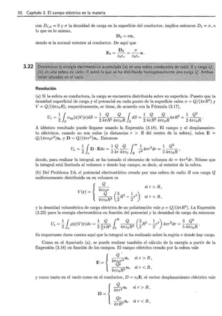 92 Capítulo 3. El campo eléctrico en la materia
3.22
con D 1,n =O y(}" la densidad de carga en la superficie del conductor, implica entonces D2 =(}", o
lo que es lo mismo,
D2 =(J"n,
siendo n la normal exterior al conductor. De aquí que
D2 (}"
E2 = -- = --n.
caer caer
Resolución
(a) Si la esfera es conductora, la carga se encuentra distribuida sobre su superficie. Puesto que la
densidad superficial de carga y el potencial en cada punto de la superficie valen(}"= Q/(4nR2
) y
V= Q/(4ne:0R), respectivamente, se tiene, de acuerdo con la Fórmula (3.17),
1 { 1 Q Q { 1 Q Q 2 1 Q2
Ue = 2}8
(J"np(r)V(r)dS = 24nR2 4ncoR }
8
dS = 24nR2 4ne:oR4nR = 24ncoR ·
A idéntico resultado puede llegarse usando la Expresión (3.18). El campo y el desplazamien-
to eléctricos, cuando no son nulos (a distancias r > R del centro de la esfera) , valen E =
Q/(4ne:or2
)ur y D = Q/(4nr2
)ur. Entonces
Ue = ~ { D · Edv = ~_g__g_ ¡= ~4nr 2 dr = ~___g_:_
2 lv 2 4n 4nco } R r4 2 4ne:oR '
donde, para realizar la integral, se ha tomado el elemento de volumen dv = 4nr2
dr. Nótese que
la integral está limitada al volumen v donde hay campo, es decir, al exterior de la esfera.
(b) Del Problema 2.6, el potencial electrostático creado por una esfera de radio R con carga Q
uniformemente distribuida en su volumen es
( )
{
4n~or
V r= Q (~ R2 - ~r2)
4ne:0R3 2 2
sir> R,
sir< R,
y la densidad volumétrica de carga eléctrica de no polarización vale p = Q/ (4nR2
). La Expresión
(3.23) para la energía electrostática en función del potencial y la densidad de carga da entonces
1 ¡ 1 Q ¡R Q (3 2 1 2) 2 3 Q
2
Ue =- p(r)V(r)dv = -~
4
R3
-R - -r 4nr dr =--R.
2 v 2 3n R 0 ne:0 2 2 5 4ne:0
Es importante darse cuenta aquí que la integral se ha realizado sobre la región v donde hay carga.
Como en el Apartado (a), se puede realizar también el cálculo de la energía a partir de la
Expresión (3.18) en función de los campos. El campo eléctrico creado por la esfera vale
{
~u sir>R,
E= 4n{jüt r
---=-=-U si r· < R,
4ne:oR3 r
y como tanto en el vacío como en el conductor, D = e:0 E, el vector desplazamiento eléctrico vale
{
Q
-4
2Ur
nr
D ~ 4~~3""
sir > R,
sir < R,
 