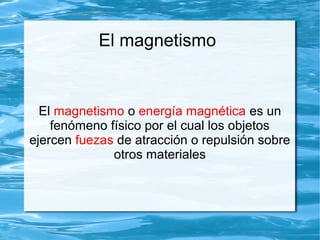 El magnetismo
El magnetismo o energía magnética es un
fenómeno físico por el cual los objetos
ejercen fuezas de atracción o repulsión sobre
otros materiales
 